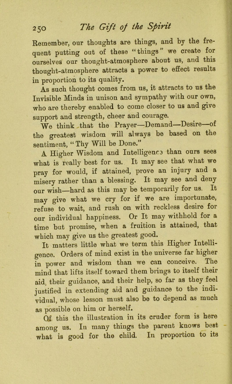 Remember, our thoughts are things, and by the fre- quent putting out of these “things” we create for ourselves our thought-atmosphere about us, and this thought-atmosphere attracts a power to effect results in proportion to its quality. As such thought comes from us, it attracts to us the Invisible Minds in unison and sympathy with our own, who are thereby enabled to come closer to us and give support and strength, cheer and courage. We think that the Prayer—Demand—Desire—of the greatest wisdom will always be based on the sentiment, “ Thy Will be Done. ’ A Higher Wisdom and Intelligence than ours sees what is really best for us. It may see that what we pray for would, if attained, prove an injury and a misery rather than a blessing. It may see and deny our wish—hard as this may be temporarily for us, It may give what we cry for if we are importunate, refuse to wait, and rush on with reckless desire for our individual happiness. Or It may withhold for a time but promise, when a fruition is attained, that which may give us the greatest good. It matters little what we term this Higher Intelli- gence. Orders of mind exist in the universe far higher in power and wisdom than we can conceive. The mind that lifts itself toward them brings to itself their aid. their guidance, and their help, so far as they feel justified in extending aid and guidance to the indi- vidual, whose lesson must also be to depend as much as possible on him or herself. Of this the illustration in its cruder form is here among us. In many things the parent knows best what is good for the child. In proportion to its