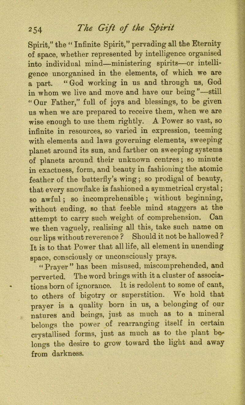 Spirit,” the “ Infinite Spirit,” pervading all the Eternity of space, whether represented by intelligence organised into individual mind—ministering spirits—or intelli- gence unorganised in the elements, of which we are a part. “ God working in us and through us, God in whom we live and move and have our being ”—still “ Our Father,” full of joys and blessings, to be given us when we are prepared to receive them, when we are wise enough to use them rightly. A Power so vast, so infinite in resources, so varied in expression, teeming with elements and laws governing elements, sweeping planet around its sun, and farther on sweeping systems of planets around their unknown centres; so minute in exactness, form, and beauty in fashioning the atomic feather of the butterfly’s wing; so prodigal of beauty, that every snowflake is fashioned a symmetrical crystal; so awful ; so incomprehensible; without beginning, without ending, so that feeble mind staggers at the attempt to carry such weight of comprehension. Can we then vaguely, realising all this, take such name on our lips without reverence ? Should it not be hallowed ? It is to that Power that all life, all element in unending space, consciously or unconsciously prays. “ Prayer ” has been misused, miscomprehended, and perverted. The word brings with it a cluster of associa- tions born of ignorance. It is redolent to some of cant, to others of bigotry or superstition. We hold that prayer is a quality born in us, a belonging of our natures and beings, just as much as to a mineral belongs the power of rearranging itself in certain crystallised forms, just as much as to the plant be- longs the desire to grow toward the light and away from darkness.