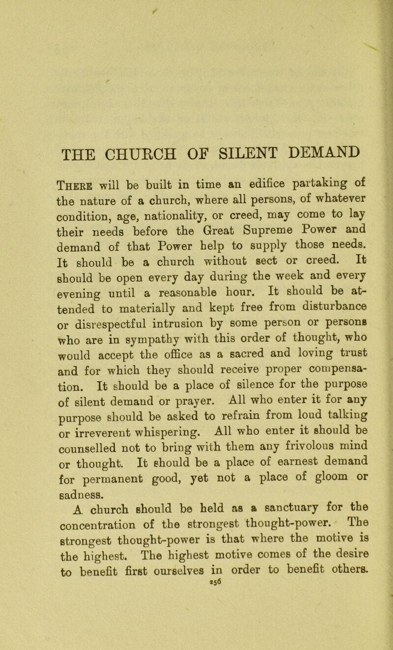 THE CHUECH OF SILENT DEMAND There will be built in time an edifice partaking of the nature of a church, where all persons, of whatever condition, age, nationality, or creed, may come to lay their needs before the Great Supreme Power and demand of that Power help to supply those needs. It should be a church without sect or creed. It should be open every day during the week and every evening until a reasonable hour. It should be at- tended to materially and kept free from disturbance or disrespectful intrusion by some person or persons who are in sympathy with this order of thought, who would accept the office as a sacred and loving trust and for which they should receive proper compensa- tion. It should be a place of silence for the purpose of silent demand or prayer. All who enter it for any purpose should be asked to refrain from loud talking or irreverent whispering. All who enter it should be counselled not to bring with them any frivolous mind or thought. It should be a place of earnest demand for permanent good, yet not a place of gloom or sadness. A church should be held as a sanctuary for the concentration of the strongest thought-power. The strongest thought-power is that where the motive is the highest. The highest motive comes of the desire to benefit first ourselves in order to benefit others. *56