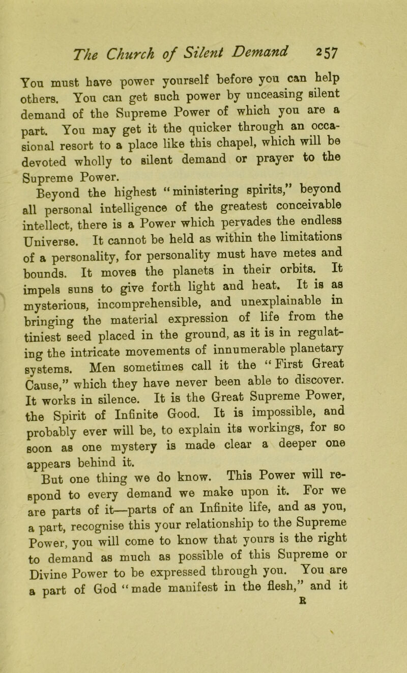 You must have power yourself before you can help others. You can get such power by unceasing silent demand of the Supreme Power of which you are a part. You may get it the quicker through an occa- sional resort to a place like this chapel, which will be devoted wholly to silent demand or prayer to the Supreme Power. Beyond the highest “ministering spirits,” beyond all personal intelligence of the greatest conceivable intellect, there is a Power which pervades the endless Universe. It cannot be held as within the limitations of a personality, for personality must have metes and bounds. It moves the planets in their orbits.. It impels suns to give forth light and heat. It is as mysterious, incomprehensible, and unexplainable in bringing the material expression of life from the tiniest seed placed in the ground, as it is in regulat- ing the intricate movements of innumerable planetary systems. Men sometimes call it the “ First Great Cause,” which they have never been able to discover. It works in silence. It is the Great Supreme Power, the Spirit of Infinite Good. It is impossible, and probably ever will be, to explain its workings, for so soon as one mystery is made clear a deeper one appears behind it. But one thing we do know. This Power will re- spond to every demand we make upon it. For we are parts of it—parts of an Infinite life, and as you, a part, recognise this your relationship to the Supreme Power, you will come to know that yours is the right to demand as much as possible of this Supreme or Divine Power to be expressed through you. You are a part of God “made manifest in the flesh,” and it