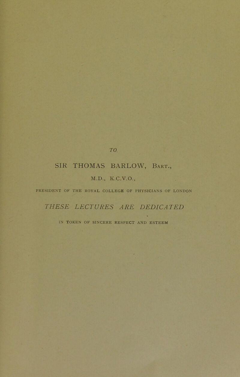 TO SIR THOMAS BARLOW, Bart., M.D., K.C.V.O., PRESIDENT OK THE ROYAL COLLEGE OF PHYSICIANS OF LONDON THESE LECTURES ARE DEDICATED IN TOKEN OF SINCERE RESPECT AND ESTEEM