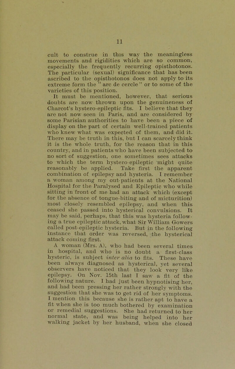 cult to construe in this way the meaningless movements and rigidities which are so common, especially the frequently recurring opisthotonos. The particular (sexual) significance that has been ascribed to the opisthotonos does not apply to its extreme form the “ arc de cercle ” or to some of the varieties of this position. It must be mentioned, however, that serious doubts are now thrown upon the genuineness of Charcot’s hystero-epileptic fits. I believe that they are not now seen in Paris, and are considered by some Parisian authorities to have been a piece of display on the part of certain well-trained patients who knew what was expected of them, and did it. There may be truth in this, but I can scarcely think it is the whole truth, for the reason that in this country, and in patients who have been subjected to no sort of suggestion, one sometimes sees attacks to which the term hystero-epileptic might quite reasonably be applied. Take first the apparent combination of epilepsy and hysteria. I remember a woman among my out-patients at the National Hospital for the Paralysed and Epileptic who while sitting in front of me had an attack which (except for the absence of tongue-biting and of micturition) most closely resembled epilepsy, and when this ceased she passed into hysterical convulsions. It may be said, perhaps, that this was hysteria follow- ing a true epileptic attack, what Sir William Gowers called post-epileptic hysteria. But in the following instance that order was reversed, the hysterical attack coming first. A woman (Mrs. A), who had been several times in hospital, and who is no doubt a first-class hysteric, is subject inter alia to fits. These have been always diagnosed as hysterical, yet several observer's have noticed that they look very like epilepsy. On Nov. 15th last I saw a fit of the following nature. I had just been hypnotising her, and had been pressing her rather strongly with the suggestion that she was to get rid of her symptoms. I mention this because she is rather apt to have a fit when she is too much bothered by examination or remedial suggestions. She had returned to her normal state, and was being helped into her walking jacket by her husband, when she closed