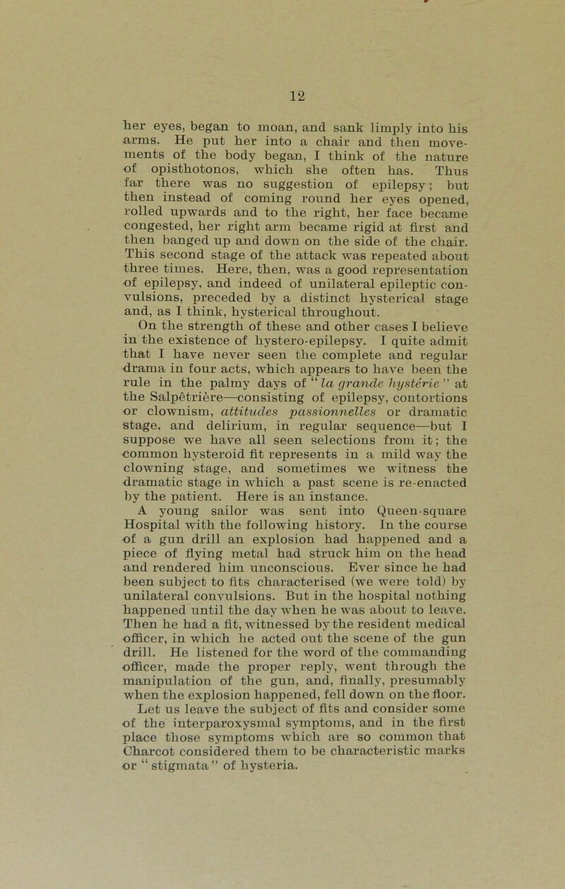 Tier eyes, began to moan, and sank limply into liis arms. He put her into a chair and then move- ments of the body began, I think of the nature of opisthotonos, which she often has. Thus far there was no suggestion of epilepsy; but then instead of coming round her eyes opened, rolled upwards and to the right, her face became congested, her right arm became rigid at first and then banged up and down on the side of the chair. This second stage of the attack was repeated about three times. Here, then, was a good representation of epilepsy, and indeed of unilateral epileptic con- vulsions, preceded by a distinct hysterical stage and, as I think, hysterical throughout. On the strength of these and other cases I believe in the existence of hystero-epilepsy. I quite admit that I have never seen the complete and regular drama in four acts, which appears to have been the rule in the palmy days of “ la grande hysterie ” at the Salpetriere—consisting of epilepsy, contortions or clownism, attitudes passionnelles or dramatic stage, and delirium, in regular sequence—but I suppose we have all seen selections from it; the common hysteroid fit represents in a mild way the clowning stage, and sometimes we witness the dramatic stage in which a past scene is re-enacted by the patient. Here is an instance. A young sailor was sent into Queen-square Hospital with the following history. In the course of a gun drill an explosion had happened and a piece of flying metal had struck him ou the head and rendered him unconscious. Ever since he had been subject to fits characterised (we were told) by unilateral convulsions. But in the hospital nothing happened until the day when he was about to leave. Then he had a fit, witnessed by the resident medical officer, in which he acted out the scene of the gun drill. He listened for the word of the commanding officer, made the proper reply, went through the manipulation of the gun, and, finally, presumably when the explosion happened, fell down on the floor. Let us leave the subject of fits and consider some of the interparoxysmal symptoms, and in the first place those symptoms which are so common that Charcot considered them to be characteristic marks or “ stigmata” of hysteria.