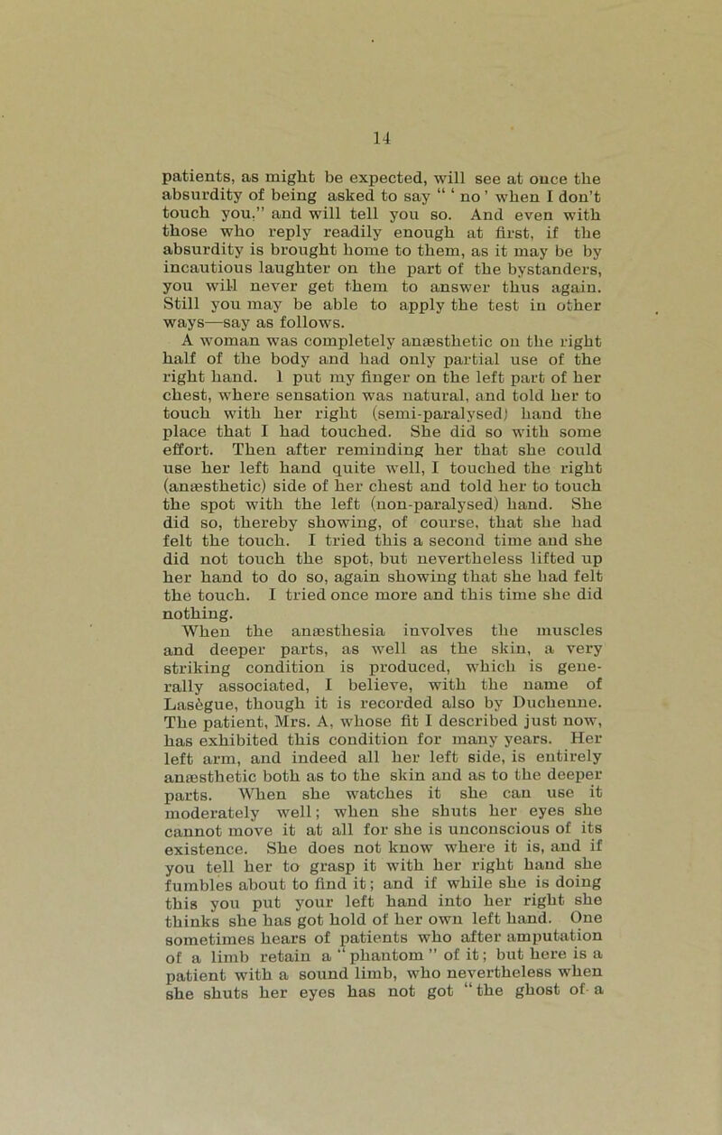 patients, as might be expected, will see at once the absurdity of being asked to say “ ‘ no ’ when I don’t touch you,” and will tell you so. And even with those who reply readily enough at first, if the absurdity is brought home to them, as it may be by incautious laughter on the part of the bystanders, you will never get them to answer thus again. Still you may be able to apply the test in other ways—say as follows. A woman was completely anaesthetic on the right half of the body and had only partial use of the right hand. 1 put my finger on the left part of her chest, where sensation was natural, and told her to touch with her right (semi-paralysed) hand the place that I had touched. She did so with some effort. Then after reminding her that she could use her left hand quite wTell, I touched the right (anaesthetic) side of her chest and told her to touch the spot with the left (non-paralysed) hand. She did so, thereby showing, of course, that she had felt the touch. I tried this a second time and she did not touch the spot, but nevertheless lifted up her hand to do so, again showing that she had felt the touch. I tried once more and this time she did nothing. When the anaesthesia involves the muscles and deeper parts, as well as the skin, a very striking condition is produced, which is gene- rally associated, I believe, with the name of Las^gue, though it is recorded also by Ducheune. The patient, Mrs. A, whose fit I described just now, has exhibited this condition for many years. Her left arm, and indeed all her left side, is entirely anaesthetic both as to the skin and as to the deeper parts. When she watches it she can use it moderately well; when she shuts her eyes she cannot move it at all for she is unconscious of its existence. She does not know where it is, and if you tell her to grasp it with her right hand she fumbles about to find it; and if while she is doing this you put your left hand into her right she thinks she has got hold of her own left hand. One sometimes hears of patients who after amputation of a limb retain a “ phantom ” of it; but here is a patient with a sound limb, who nevertheless when she shuts her eyes has not got “ the ghost of- a