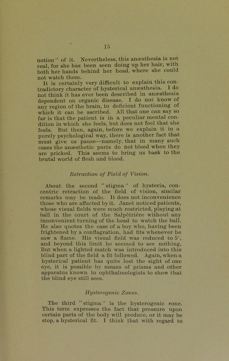 notion ” of it. Nevertheless, this anaesthesia is not real, for she has been seen doing up her hair, with both her hands behind her head, where she could not watch them. It is certainly very difficult to explain this con- tradictory character of hysterical anaesthesia. I do not think it has ever been described in anaesthesia dependent on organic disease. I do not know of any region of the brain, to deficient functioning of which it can be ascribed. All that one can say so far is that the patient is in a peculiar mental con- dition in which she feels, but does not feel that she feels. But then, again, before we explain it in a purely psychological way, there is another fact that must give us pause—namely, that in many such cases the anaesthetic parts do hot bleed when they are pricked. This seems to bring us back to the brutal world of flesh and blood. Retraction of Field of Vision. About the second “ stigma ” of hysteria, con- centric retraction of the field of vision, similar remarks may be made. It does not inconvenience those who are affected by it. Janet noticed patients, whose visual fields were much restricted, playing at ball in the court of the Salpetriere without any inconvenient turning of the head to watch the ball. He also quotes the case of a boy who, having been frightened by a conflagration, had fits whenever he saw a flame. His visual field was reduced to 5°, and beyond this limit he seemed to see nothing, But when a lighted match was introduced into this blind part of the field a fit followed. Again, when a hysterical patient has quite lost the sight of one eye, it is possible by means of prisms and other apparatus known to ophthalmologists to show that the blind eye still sees. Hysterogenic Zones. The third “ stigma ” is the hysterogenic zone. This term expresses the fact that pressure upon certain parts of the body will produce, or it may be stop, a hysterical fit. I think that with regard to
