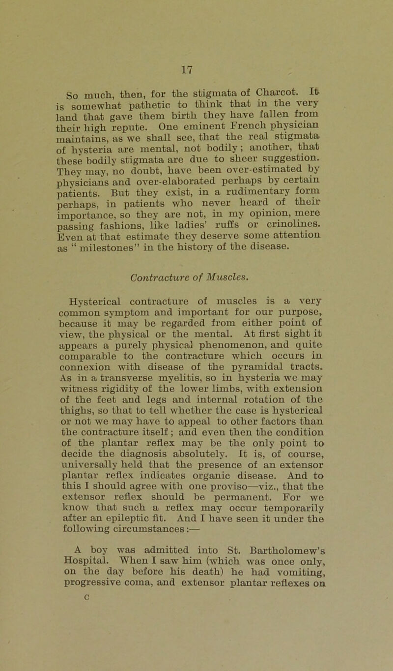 So much, then, for the stigmata of Charcot. Ifc is somewhat pathetic to think that in the very land that gave them birth they have fallen from their high repute. One eminent French physician maintains, as we shall see, that the real stigmata of hysteria are mental, not bodily; another, that these bodily stigmata are due to sheer suggestion. They may, no doubt, have been over-estimated by physicians and over-elaborated perhaps by certain patients. But they exist, in a rudimentary form perhaps, in patients who never heard of their importance, so they are not, in my opinion, mere passing fashions, like ladies’ ruffs or crinolines. Even at that estimate they deserve some attention as “ milestones” in the history of the disease. Contracture of Muscles. Hysterical contracture of muscles is a very common symptom and important for our purpose, because it may be regarded from either point of view, the physical or the mental. At first sight it appears a purely physical phenomenon, and quite comparable to the contracture which occurs in connexion with disease of the pyramidal tracts. As in a transverse myelitis, so in hysteria we may witness rigidity of the lower limbs, with extension of the feet and legs and internal rotation of the thighs, so that to tell whether the case is hysterical or not we may have to appeal to other factors than the contracture itself ; and even then the condition of the plantar reflex may be the only point to decide the diagnosis absolutely. It is, of course, universally held that the presence of an extensor plantar reflex indicates organic disease. And to this I should agree with one proviso—viz., that the extensor reflex should be permanent. For we know that such a reflex may occur temporarily after an epileptic fit. And I have seen it under the following circumstances:— A boy was admitted into St. Bartholomew’s Hospital. When I saw him (which was once only, on the day before his death) he had vomiting, progressive coma, and extensor plantar reflexes on c