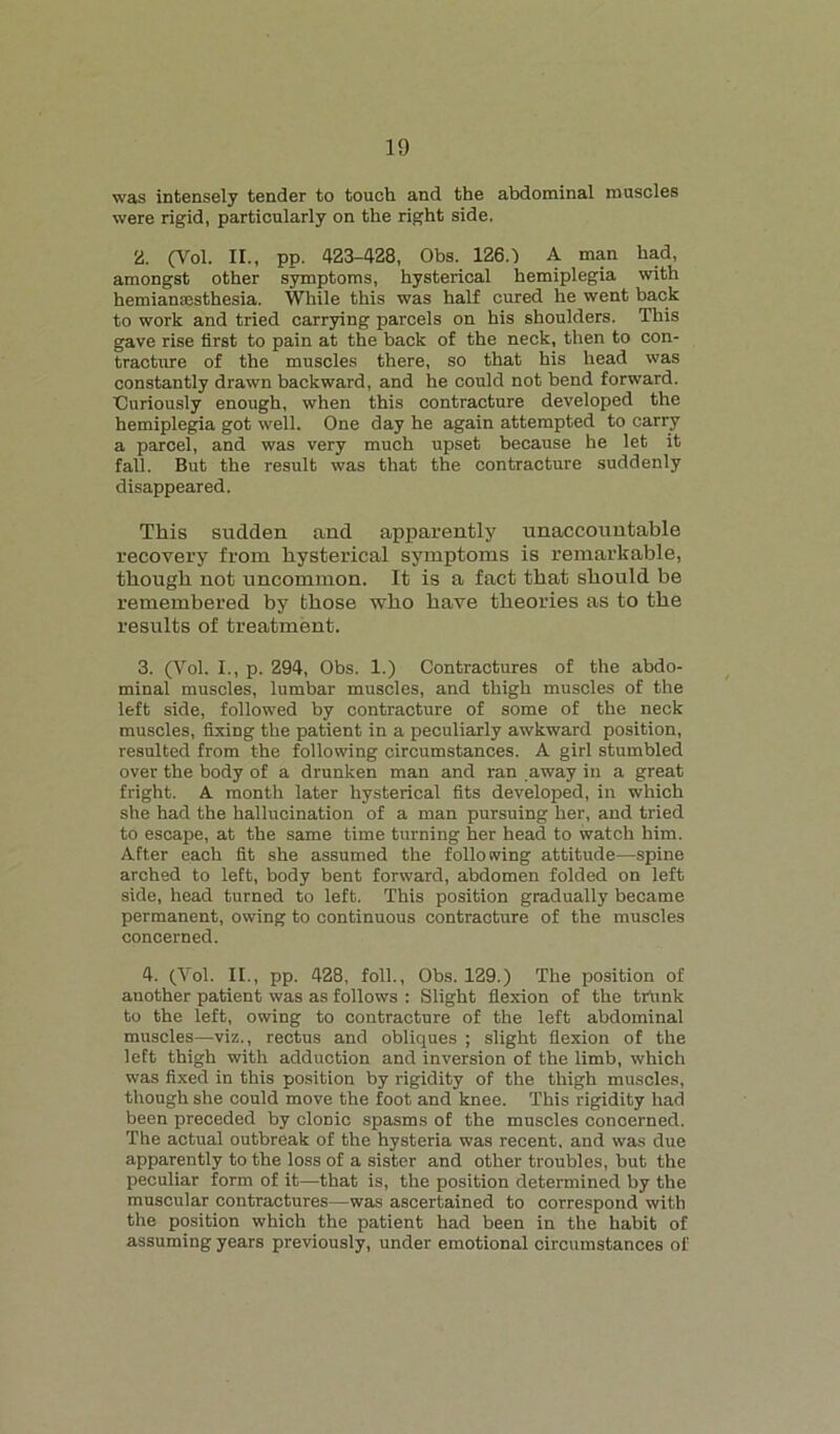 was intensely tender to touch and the abdominal muscles were rigid, particularly on the right side. H. (Vol. II., pp. 423-428, Obs. 126.1 A man had, amongst other symptoms, hysterical hemiplegia with hemiamcsthesia. While this was half cured he went back to work and tried carrying parcels on his shoulders. This gave rise first to pain at the back of the neck, then to con- tracture of the muscles there, so that his head was constantly drawn backward, and he could not bend forward. Curiously enough, when this contracture developed the hemiplegia got well. One day he again attempted to carry a parcel, and was very much upset because he let it fall. But the result was that the contracture suddenly disappeared. This sudden and apparently unaccountable recovery from hysterical symptoms is remarkable, though not uncommon. It is a fact that should be remembered by those who have theories as to the results of treatment. 3. (Vol. I., p. 294, Obs. 1.) Contractures of the abdo- minal muscles, lumbar muscles, and thigh muscles of the left side, followed by contracture of some of the neck muscles, fixing the patient in a peculiarly awkward position, resulted from the following circumstances. A girl stumbled over the body of a drunken man and ran away in a great fright. A month later hysterical fits developed, in which she had the hallucination of a man pursuing her, and tried to escape, at the same time turning her head to watch him. After each fit she assumed the following attitude—spine arched to left, body bent forward, abdomen folded on left side, head turned to left. This position gradually became permanent, owing to continuous contracture of the muscles concerned. 4. (Vol. II., pp. 428, foil., Obs. 129.) The position of auother patient was as follows : Slight flexion of the trunk to the left, owing to contracture of the left abdominal muscles—viz., rectus and obliques ; slight flexion of the left thigh with adduction and inversion of the limb, which was fixed in this position by rigidity of the thigh muscles, though she could move the foot and knee. This rigidity had been preceded by clonic spasms of the muscles concerned. The actual outbreak of the hysteria was recent, and was due apparently to the loss of a sister and other troubles, but the peculiar form of it—that is, the position determined by the muscular contractures—was ascertained to correspond with the position which the patient had been in the habit of assuming years previously, under emotional circumstances of