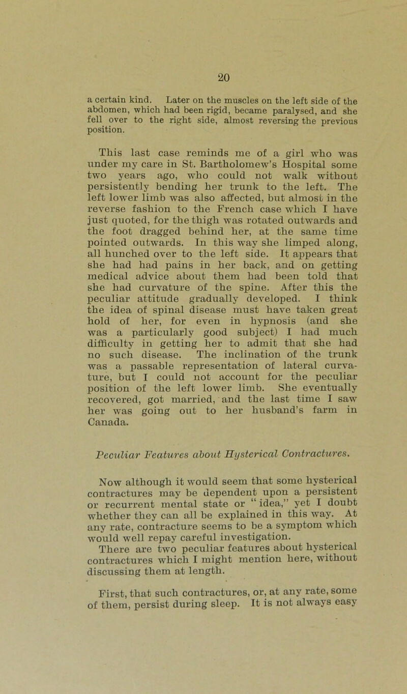 a certain kind. Later on the muscles on the left side of the abdomen, which had been rigid, became paralysed, and she fell over to the right side, almost reversing the previous position. This last case reminds me of a girl who was under my care in St. Bartholomew’s Hospital some two years ago, who could not walk without persistently bending her trunk to the left. The left lower limb was also affected, but almost in the reverse fashion to the French case which I have just quoted, for the thigh was rotated outwards and the foot dragged behind her, at the same time pointed outwards. In this way she limped along, all hunched over to the left side. It appears that she had had pains in her back, and on getting medical advice about them had been told that she had curvature of the spine. After this the peculiar attitude gradually developed. I think the idea of spinal disease must have taken great hold of her, for even in hypnosis (and she was a particularly good subject) I had much difficulty in getting her to admit that she had no such disease. The inclination of the trunk was a passable representation of lateral curva- ture, but I could not account for the peculiar position of the left lower limb. She eventually recovered, got married, and the last time I saw her was going out to her husband’s farm in Canada. Peculiar Features about Hysterical Contractures. Now although it would seem that some hysterical contractures may be dependent upon a persistent or recurrent mental state or “ idea,” yet I doubt whether they can all be explained in this way. At any rate, contracture seems to be a symptom which would well repay careful investigation. There are two peculiar features about hysterical contractures which I might mention here, without discussing them at length. First, that such contractures, or, at any rate, some of them, persist during sleep. It is not always easy