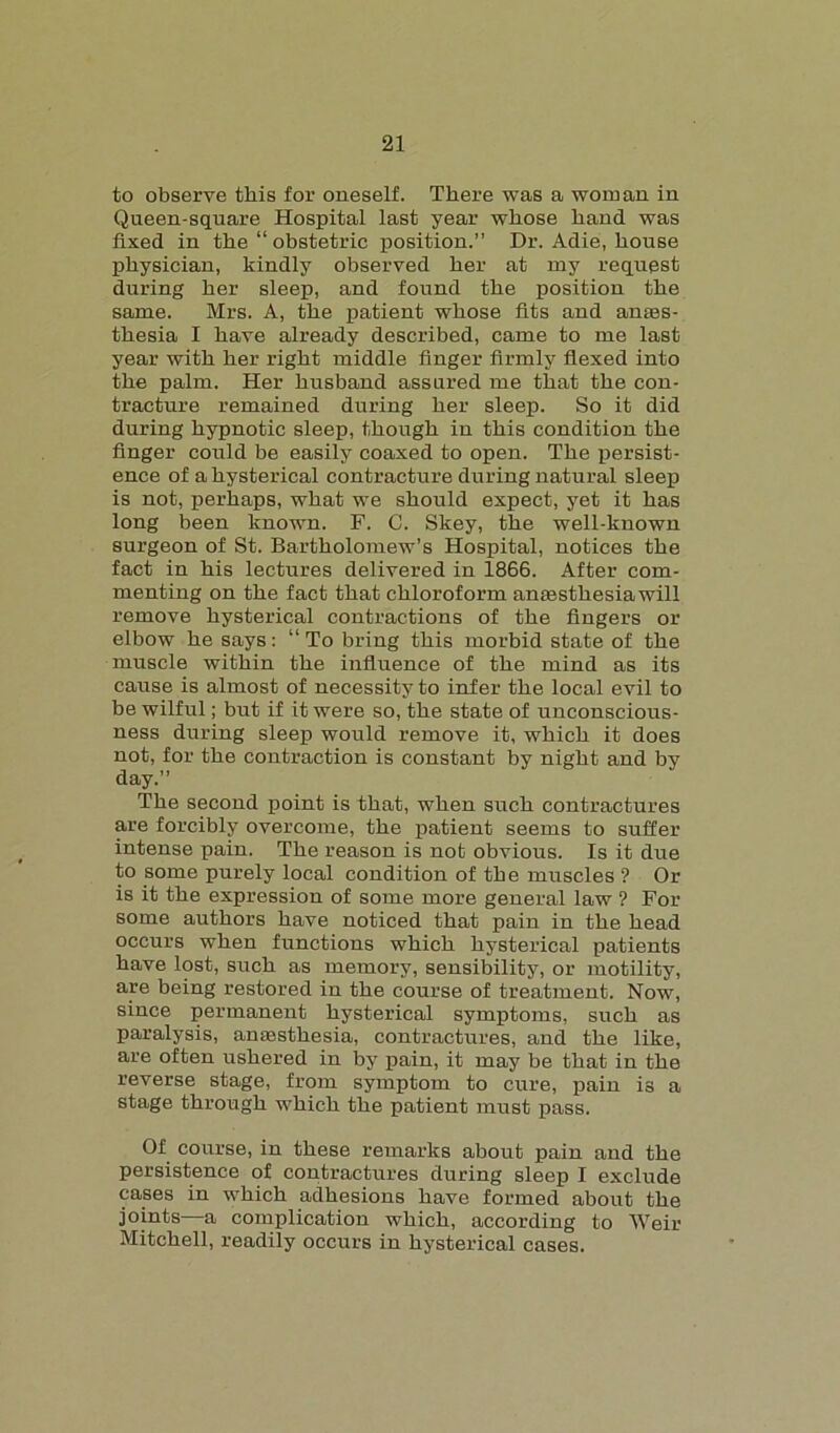 to observe this for oneself. There was a woman in Queen-square Hospital last year whose hand was fixed in the “ obstetric position.” Dr. Adie, house physician, kindly observed her at my request during her sleep, and found the position the same. Mrs. A, the patient whose fits and anes- thesia I have already described, came to me last year with her right middle finger firmly flexed into the palm. Her lmsband assured me that the con- tracture remained during her sleep. So it did during hypnotic sleep, though in this condition the finger could be easily coaxed to open. The persist- ence of a hysterical contracture during natural sleep is not, perhaps, what we should expect, yet it has long been known. F. C. Skey, the well-known surgeon of St. Bartholomew’s Hospital, notices the fact in his lectures delivered in 1866. After com- menting on the fact that chloroform an£esthesiawill remove hysterical contractions of the fingers or elbow he says: “To bring this morbid state of the muscle within the influence of the mind as its cause is almost of necessity to infer the local evil to be wilful; but if it were so, the state of unconscious- ness during sleep would remove it, which it does not, for the contraction is constant by night and by day.” The second point is that, when such contractures are forcibly overcome, the patient seems to suffer intense pain. The reason is not obvious. Is it due to some purely local condition of the muscles ? Or is it the expression of some more general law ? For some authors have noticed that pain in the head occurs when functions which hysterical patients have lost, such as memory, sensibility, or motility, are being restored in the course of treatment. Now, since permanent hysterical symptoms, such as paralysis, ancesthesia, contractures, and the like, are often ushered in by pain, it may be that in the reverse stage, from symptom to cure, pain is a stage through which the patient must pass. Of course, in these remarks about pain and the persistence of contractures during sleep I exclude cases in which adhesions have formed about the joints—a complication which, according to Weir Mitchell, readily occurs in hysterical cases.