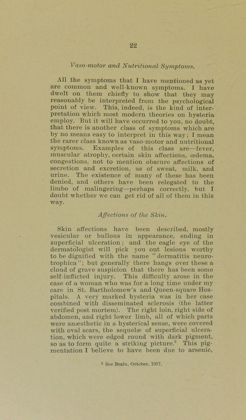 Vaso-motor and Nutritional Symptoms. All the symptoms that I have mentioned as yet are common and well-known symptoms. I have dwelt on them chiefly to show that they may reasonably be interpreted from the psychological point of view. This, indeed, is the kind of inter- pretation which most modern theories on hysteria employ. But it will have occurred to you, no doubt, that there is another class of symptoms which are by no means easy to interpret in this way; I mean the rarer class known as vaso-motor and nutritional symptoms. Examples of this class are—fever, muscular atrophy, certain skin affections, oedema, congestions, not to mention obscure affections of secretion and excretion, as of sweat, milk, and urine. The existence of many of these has been denied, and others have been relegated to the limbo of malingering—perhaps correctly, but I doubt whether we can get rid of all of them in this way. Affections of the Slcin. Skin affections have been described, mostly vesicular or bullous in appearance, ending in superficial ulceration; and the eagle eye of the dermatologist will pick you out lesions worthy to be dignified with the name “ dermatitis neuro- trophica”; but generally there hangs over these a cloud of grave suspicion that there has been some self-inflicted injury. This difficulty arose in the case of a woman who was for a long time under my care in St. Bartholomew’s and Queen-square Hos- pitals. A very marked hysteria was in her case combined with disseminated sclerosis (the latter verified post mortem). The right loin, right side of abdomen, and right lower limb, all of which parts were anaesthetic in a hysterical sense, were covered with oval scars, the sequel® of superficial ulcera- tion, which were edged round with dark pigment, so as to form quite a striking picture.2 This pig- mentation I believe to have been due to arsenic, 2 See Brain, October, 1907.