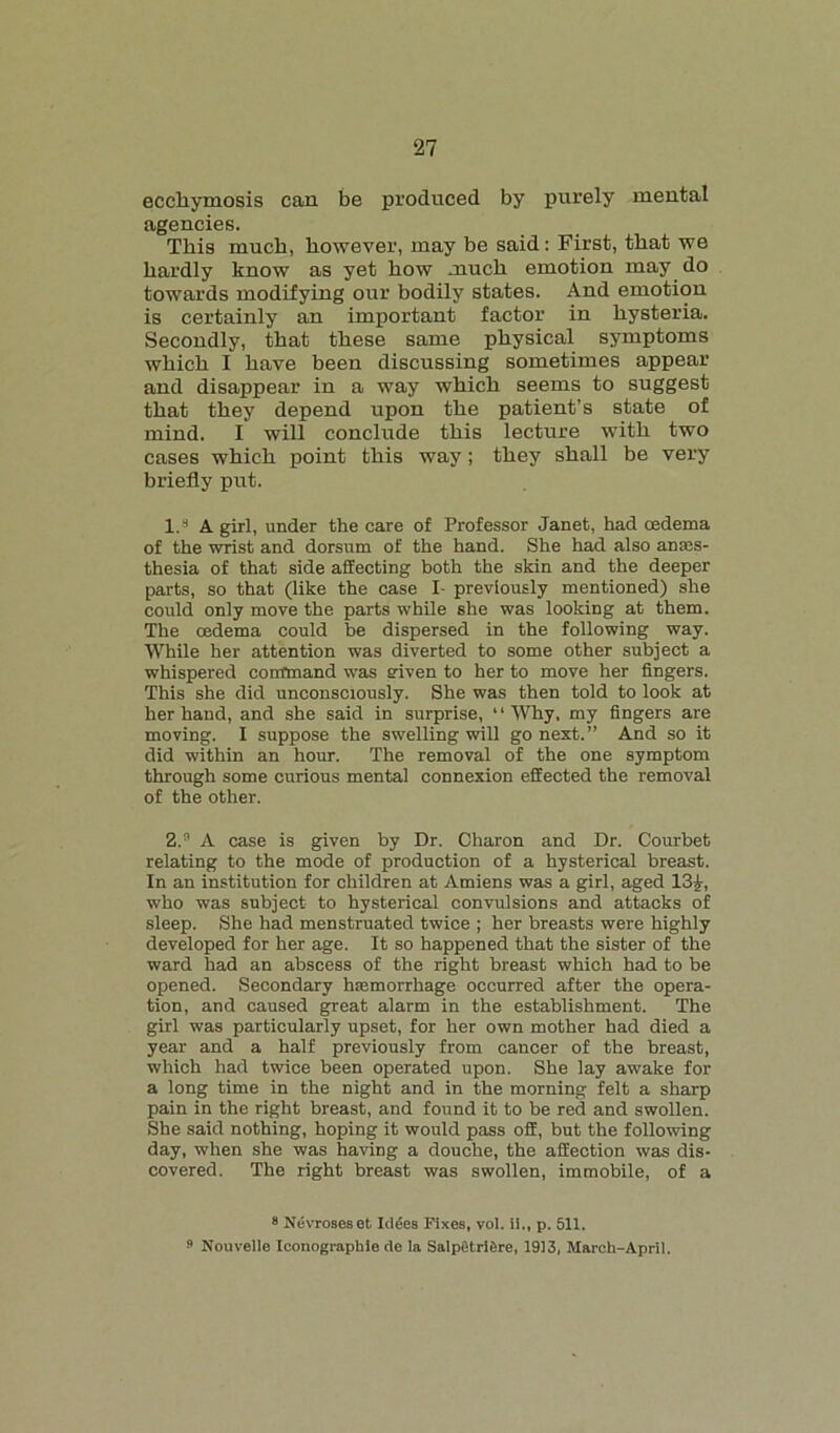 eccliymosis can be produced by purely mental agencies. This much, however, may be said: First, that we hardly know as yet how much emotion may do towards modifying our bodily states. And emotion is certainly an important factor in hysteria. Secondly, that these same physical symptoms which I have been discussing sometimes appear and disappear in a way which seems to suggest that they depend upon the patient’s state of mind. I will conclude this lecture writh two cases which point this way ; they shall be very briefly put. I.8 A girl, under the care of Professor Janet, had oedema of the wrist and dorsum of the hand. She had also anaes- thesia of that side affecting both the skin and the deeper parts, so that (like the case I previously mentioned) she could only move the parts while she was looking at them. The oedema could be dispersed in the following way. While her attention was diverted to some other subject a whispered command was given to her to move her fingers. This she did unconsciously. She was then told to look at her hand, and she said in surprise, “Why, my fingers are moving. I suppose the swelling will go next.” And so it did within an hour. The removal of the one symptom through some curious mental connexion effected the removal of the other. 2,. ' A case is given by Dr. Charon and Dr. Courbet relating to the mode of production of a hysterical breast. In an institution for children at Amiens was a girl, aged 13£, who was subject to hysterical convulsions and attacks of sleep. She had menstruated twice ; her breasts were highly developed for her age. It so happened that the sister of the ward had an abscess of the right breast which had to be opened. Secondary haemorrhage occurred after the opera- tion, and caused great alarm in the establishment. The girl was particularly upset, for her own mother had died a year and a half previously from cancer of the breast, which had twice been operated upon. She lay awake for a long time in the night and in the morning felt a sharp pain in the right breast, and found it to be red and swollen. She said nothing, hoping it would pass off, but the following day, when she was having a douche, the affection was dis- covered. The right breast was swollen, immobile, of a 8 Nevroseset Iclges Fixes, vol. ii., p. 511.