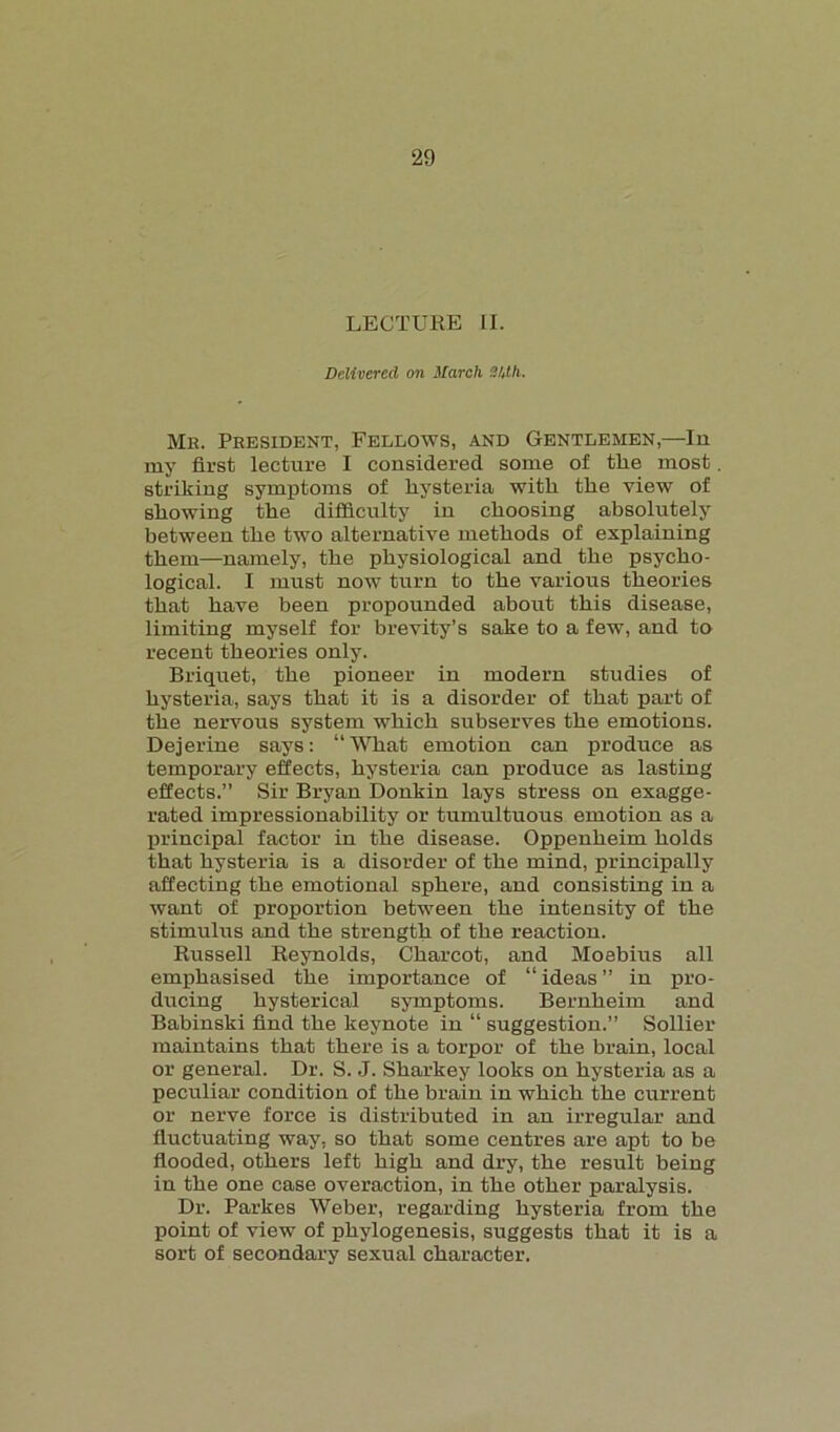 LECTURE II. Delivered on March 34t/i. Me. Peesident, Fellows, and Gentlemen,—In my first lecture I considered some of tlie most. striking symptoms of hysteria with the view of showing the difficulty in choosing absolutely between the two alternative methods of explaining them—namely, the physiological and the psycho- logical. I must now turn to the various theories that have been propounded about this disease, limiting myself for brevity’s sake to a few, and to recent theories only. Briquet, the pioneer in modern studies of hysteria, says that it is a disorder of that part of the nervous system which subserves the emotions. Dejerine says: “What emotion can produce as temporary effects, hysteria can produce as lasting effects.” Sir Bryan Donkin lays stress on exagge- rated impressionability or tumultuous emotion as a principal factor in the disease. Oppenheim holds that hysteria is a disorder of the mind, principally affecting the emotional sphere, and consisting in a want of proportion between the intensity of the stimulus and the strength of the reaction. Russell Reynolds, Charcot, and Moebius all emphasised the importance of “ideas” in pro- ducing hysterical symptoms. Bernheim and Babinski find the keynote in “ suggestion.” Sollier maintains that there is a torpor of the brain, local or general. Dr. S. J. Sharkey looks on hysteria as a peculiar condition of the brain in which the current or nerve force is distributed in an irregular and fluctuating way, so that some centres are apt to be flooded, others left high and dry, the result being in the one case overaction, in the other paralysis. Dr. Parkes Weber, regarding hysteria from the point of view of phylogenesis, suggests that it is a sort of secondary sexual character.