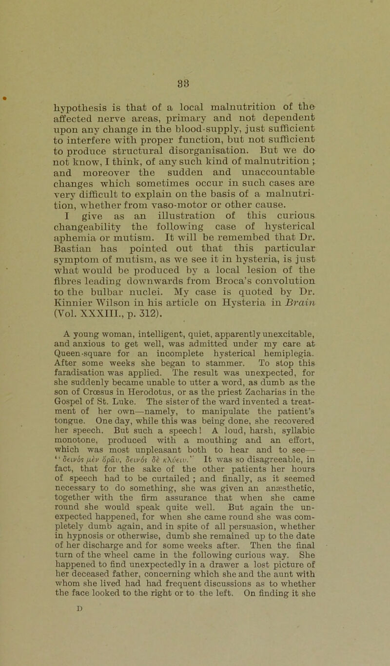 38 hypothesis is that of a local malnutrition of the affected nerve areas, primary and not dependent upon any change in the blood-supply, just sufficient to interfere with proper function, but not sufficient to produce structural disorganisation. But we do not know, I think, of any such kind of malnutrition -r and moreover the sudden and unaccountable changes which sometimes occur in such cases are very difficult to explain on the basis of a malnutri- tion, whether from vaso-motor or other cause. I give as an illustration of this curious changeability the following case of hysterical aphemia or mutism. It will be remembed that Dr. Bastian has pointed out that this particular symptom of mutism, as we see it in hysteria, is just what would be produced by a local lesion of the fibres leading downwards from Broca’s convolution to the bulbar nuclei. My case is quoted by Dr. Kinnier Wilson in his article on Hysteria in Brain (Vol. XXXIII., p. 312). A young woman, intelligent, quiet, apparently unexcitable, and anxious to get well, was admitted under my care at Queen-square for an incomplete hysterical hemiplegia. After some weeks she began to stammer. To stop this faradisation was applied. The result was unexpected, for she suddenly became unable to utter a word, as dumb as the son of Croesus in Herodotus, or as the priest Zacharias in the Gospel of St. Luke. The sister of the ward invented a treat- ment of her own—namely, to manipulate the patient’s tongue. One day, while this was being done, she recovered her speech. But such a speech! A loud, harsh, syllabic monotone, produced with a mouthing and an effort, which was most unpleasant both to hear and to see— li Semis nev opav. Semis Si kXijciv.'’ It was so disagreeable, in fact, that for the sake of the other patients her hours of speech had to be curtailed ; and finally, as it seemed necessary to do something, she was given an anmsthetic, together with the firm assurance that when she came round she would speak quite well. But again the un- expected happened, for when she came round she was com- pletely dumb again, and in spite of all persuasion, whether in hypnosis or otherwise, dumb she remained up to the date of her discharge and for some weeks after. Then the final turn of the wheel came in the following curious way. She happened to find unexpectedly in a drawer a lost picture of her deceased father, concerning which she and the aunt with whom she lived had had frequent discussions as to whether the face looked to the right or to the left. On finding it she D