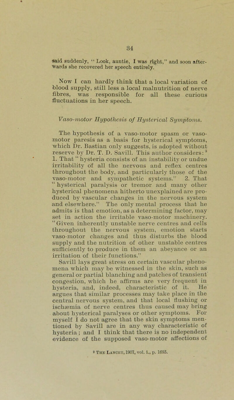 said suddenly, “ Look, auntie, I was right,” and soon after- wards she recovered her speech entirely. Now I can hardly think that a local variation of blood supply, still less a local malnutrition of nerve fibres, was responsible for all these curious fluctuations in her speech. Vaso-motor Hypothesis of Hysterical Symptoms. The hypothesis of a vaso-motor spasm or vaso- motor paresis as a basis for hysterical symptoms, which Dr. Bastian only suggests, is adopted without reserve by Dr. T. D. Savill. This author considers:2 1. That “ hysteria consists of an instability or undue irritability of all the nervous and reflex centres throughout the body, and particularly those of the vaso-motor and sympathetic systems.” 2. That “ hysterical paralysis or tremor and many other hysterical phenomena hitherto unexplained are pro- duced by vascular changes in the nervous system and elsewhere.” The only mental process that he admits is that emotion, as a determining factor, may set in action the irritable vaso-motor machinery. “Given inherently unstable nerve centres and cells throughout the nervous system, emotion starts vaso-motor changes and thus disturbs the blood supply and the nutrition of other unstable centres sufficiently to produce in them an abeyance or an irritation of their functions.” Savill lays great stress on certain vascular pheno- mena which may be witnessed in the skin, such as general or partial blanching and patches of transient congestion, which he affirms are very frequent in hysteria, and, indeed, characteristic of it. He argues that similar processes may take place in the central nervous system, and that local flushing or ischaemia of nerve centres thus caused may bring about hysterical paralyses or other symptoms. For myself I do not agree that the skin symptoms men- tioned by Savill are in any way characteristic of hysteria; and I think that there is no independent evidence of the supposed vaso-motor affections of 2 The Lancet, 1907, vol. i., p. 1693.