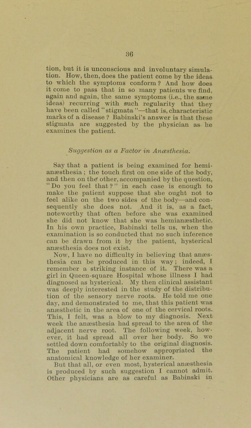 tion, but it is unconscious and involuntary simula- tion. How, then, does the patient come by the ideas to which the symptoms conform ? And how does it come to pass that in so many patients we find, again and again, the same symptoms (i.e., the same ideas) recurring with such regularity that they have been called “stigmata ”—that is, characteristic marks of a disease ? Babinski’s answer is that these stigmata are suggested by the physician as he examines the patient. Suggestion as a Factor in Ancestliesia. Say that a patient is being examined for herni- anasstliesia ; the touch first on one side of the body, and then on the other, accompanied by the question, “ Do you feel that ? ” in each case is enough to make the patient suppose that she ought not to feel alike on the two sides of the body—and con- sequently she does not. And it is, as a fact, noteworthy that often before she was examined she did not know that she was hemianassthetic. In his own practice, Babinski tells us, when the examination is so conducted that no such inference can be drawn from it by the patient, hysterical anaesthesia does not exist. Now, I have no difficulty in believing that anaes- thesia can be produced in this way; indeed, I remember a striking instance of it. There was a girl in Queen-square Hospital whose illness I had diagnosed as hysterical. My then clinical assistant was deeply interested in the study of the distribu- tion of the sensory nerve roots. He told me one day, and demonstrated to me, that this patient was anaesthetic in the area of one of the cervical roots. This, I felt, was a blow to my diagnosis. Next week the anaesthesia had spread to the area of the adjacent nerve root. The following week, how- ever, it had spread all over her body. So we settled down comfortably to the original diagnosis. The patient had somehow appropriated the anatomical knowledge of her examiner. But that all, or even most, hysterical antesthesia is produced by such suggestion I cannot admit. Other physicians are as careful as Babinski in