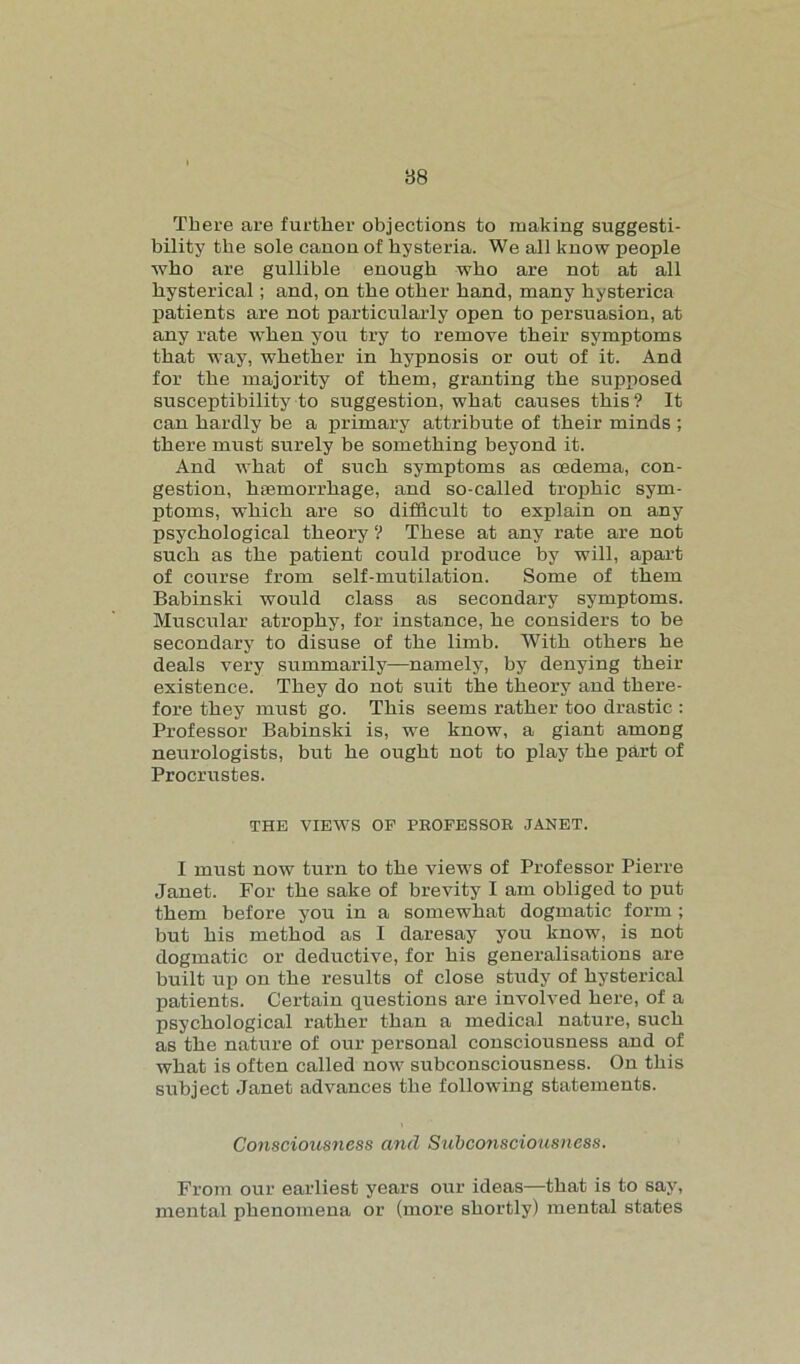 There are further objections to making suggesti- bility the sole canon of hysteria. We all know people who are gullible enough who are not at all hysterical; and, on the other hand, many hysterica patients are not particularly open to persuasion, at any rate when you try to remove their symptoms that way, whether in hypnosis or out of it. And for the majority of them, granting the supposed susceptibility to suggestion, what causes this? It can hardly be a primary attribute of their minds ; there must surely be something beyond it. And what of such symptoms as cedema, con- gestion, haemorrhage, and so-called trophic sym- ptoms, which are so difficult to explain on any psychological theory ? These at any rate are not such as the patient could produce by will, apart of course from self-mutilation. Some of them Babinski would class as secondary symptoms. Muscular atrophy, for instance, he considers to be secondary to disuse of the limb. With others he deals very summarily—namely, by denying their existence. They do not suit the theory and there- fore they must go. This seems rather too drastic : Professor Babinski is, we know, a giant among neurologists, but he ought not to play the part of Procrustes. THE VIEWS OF PROFESSOR JANET. I must now turn to the views of Professor Pierre Janet. For the sake of brevity I am obliged to put them before you in a somewhat dogmatic form ; but his method as I daresay you know, is not dogmatic or deductive, for his generalisations are built up on the results of close study of hysterical patients. Certain questions are involved here, of a psychological rather than a medical nature, such as the nature of our personal consciousness and of what is often called now subconsciousness. On this subject Janet advances the following statements. Consciousness and Subconsciousness. From our earliest years our ideas—that is to say, mental phenomena or (more shortly) mental states