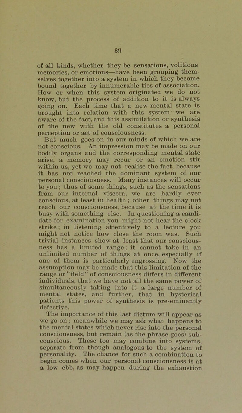 of all kinds, whether they be sensations, volitions memories, or emotions—have been grouping them- selves together into a system in which they become bound together by innumerable ties of association. How or when this system originated we do not know, but the process of addition to it is always going on. Each time that a new mental state is brought into relation with this system we are aware of the fact, and this assimilation or synthesis of the new with the old constitutes a personal perception or act of consciousness. But much goes on in our minds of which we are not conscious. An impression may be made on our bodily organs and the corresponding mental state arise, a memory may recur or an emotion stir within us, yet we may not realise the fact, because it has not reached the dominant system of our personal consciousness. Many instances will occur to you ; thus of some things, such as the sensations from our internal viscera, we are hardly ever conscious, at least iu health; other things may not reach our consciousness, because at the time it is busy with something else. In questioning a candi- date for examination you might not hear the clock strike; in listening attentively to a lecture you might not notice how close the room was. Such trivial instances show at least that our conscious- ness has a limited range; it cannot take in an unlimited number of things at once, especially if one of them is particularly engrossing. Now the assumption may be made that this limitation of the range or “field” of consciousness differs in different individuals, that we have not all the same power of simultaneously taking into it a large number of mental states, and further, that in hysterical patients this power of synthesis is pre-eminently defective. The importance of this last dictum will appear as we go on; meanwhile we may ask what happens to the mental states which never rise into the personal consciousness, but remain (as the phrase goes) sub- conscious. These too may combine into systems, separate from though analogous to the system of personality. The chance for such a combination to begin comes when our personal consciousness is at a low ebb, as may happen during the exhaustion