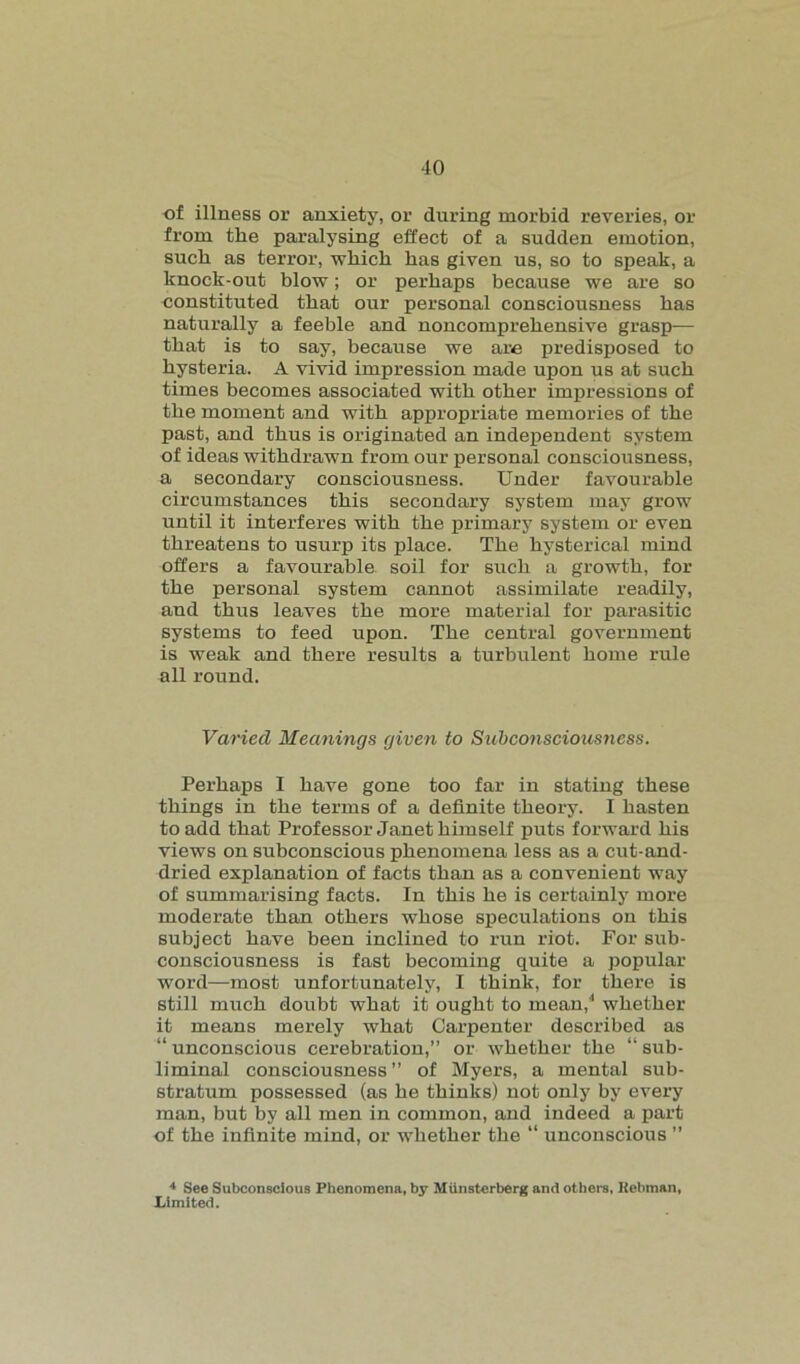 of illness or anxiety, or during morbid reveries, or from the paralysing effect of a sudden emotion, sucb as terror, which has given us, so to speak, a knock-out blow; or perhaps because we are so constituted that our personal consciousness has naturally a feeble and noncomprehensive grasp— that is to say, because we are predisposed to hysteria. A vivid impression made upon us at such times becomes associated with other impressions of the moment and with appropriate memories of the past, and thus is originated an independent system of ideas withdrawn from our personal consciousness, a secondary consciousness. Under favourable circumstances this secondary system may grow until it interferes with the primary system or even threatens to usurp its place. The hysterical mind offers a favourable soil for such a growth, for the personal system cannot assimilate readily, and thus leaves the more material for parasitic systems to feed upon. The central government is weak and there results a turbulent home rule all round. Varied Meanings given to Subconsciousness. Perhaps I have gone too far in stating these things in the terms of a definite theory. I hasten to add that Professor Janet himself puts forward his views on subconscious phenomena less as a cut-and- dried explanation of facts than as a convenient way of summarising facts. In this he is certainly more moderate than others whose speculations on this subject have been inclined to run riot. For sub- consciousness is fast becoming quite a popular word—most unfortunately, I think, for there is still much doubt what it ought to mean,4 whether it means merely what Carpenter described as “ unconscious cerebration,” or whether the “ sub- liminal consciousness” of Myers, a mental sub- stratum possessed (as he thinks) not only by every man, but by all men in common, and indeed a part of the infinite mind, or whether the “ unconscious ” 4 See Subconscious Phenomena, by Miinsterberg and others, Kebman, Limited.