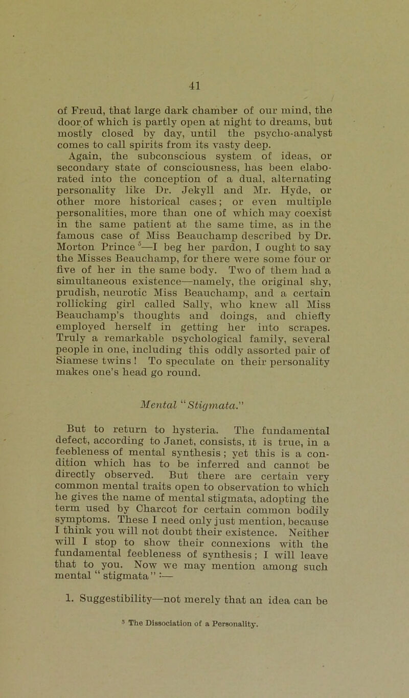 of Freud, that large dark chamber of our mind, the door of which is partly open at night to dreams, hut mostly closed by day, until the psycho-analyst comes to call spirits from its vasty deep. Again, the subconscious system of ideas, or secondary state of consciousness, has been elabo- rated into the conception of a dual, alternating personality like Dr. Jekyll and Mr. Hyde, or other more historical cases; or even multiple personalities, more than one of which may coexist in the same patient at the same time, as in the famous case of Miss Beauchamp described by Dr. Morton Prince 6—I beg her pardon, I ought to say the Misses Beauchamp, for there were some four or five of her in the same body. Two of them had a simultaneous existence—namely, the original shy, prudish, neurotic Miss Beauchamp, and a certain rollicking girl called Sally, who knew all Miss Beauchamp’s thoughts and doings, and chiefly employed herself in getting her into scrapes. Truly a remarkable psychological family, several people in one, including this oddly assorted pair of Siamese twins ! To speculate on their personality makes one’s head go round. Mental “Stigmata.” But to return to hysteria. The fundamental defect, according to Janet, consists, it is true, in a feebleness of mental synthesis; yet this is a con- dition which has to be inferred and cannot be directly observed. But there are certain very common mental traits open to observation to which he gives the name of mental stigmata, adopting the term used by Charcot for certain common bodily symptoms. These I need only just mention, because I think you will not doubt their existence. Neither will I stop to show their connexions with the fundamental feebleness of synthesis ; I will leave that to you. Now we may mention among such mental “ stigmata” :— !• Suggestibility—not merely that an idea can be 5 The Dissociation of a Personality.