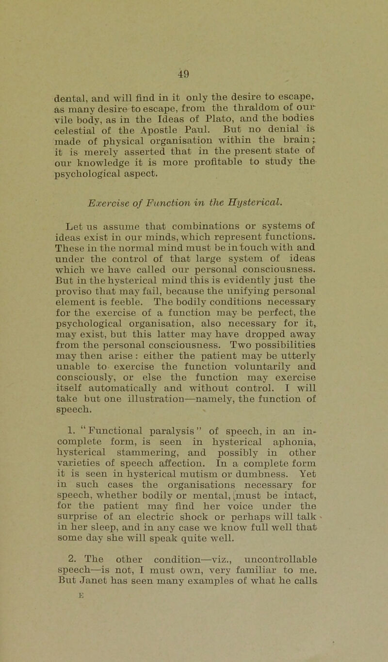 dental, and will find in it only the desire to escape, as many desire to escape, from the thraldom of our vile body, as in the Ideas of Plato, and the bodies celestial of the Apostle Paul. But no denial is made of physical organisation within the brain; it is merely asserted that in the present state of our knowledge it is more profitable to study the psychological aspect. Exercise of Function in the Hysterical. Let us assume that combinations or systems of ideas exist in our minds, which represent functions. These in the normal mind must be in touch with and under the control of that large system of ideas which we have called our personal consciousness. But in the hysterical mind this is evidently just the proviso that may fail, because the unifying personal element is feeble. The bodily conditions necessary for the exercise of a function may be perfect, the psychological organisation, also necessary for it, may exist, but this latter may have dropped away from the personal consciousness. Two possibilities may then arise : either the patient may be utterly unable to exercise the function voluntarily and consciously, or else the function may exercise itself automatically and without control. I will take but one illustration—namely, the function of speech. 1. “ Functional paralysis ” of speech, in an in- complete form, is seen in hysterical aphonia, hysterical stammering, and possibly in other varieties of speech affection. In a complete form it is seen in hysterical mutism or dumbness. Yet in such cases the organisations necessary for speech, whether bodily or mental, [must be intact, for the patient may find her voice under the surprise of an electric shock or perhaps will talk in her sleep, and in any case we know full well that some day she will speak quite well. 2. The other condition—viz., uncontrollable speech—is not, I must own, very familiar to me. But Janet has seen many examples of what he calla E