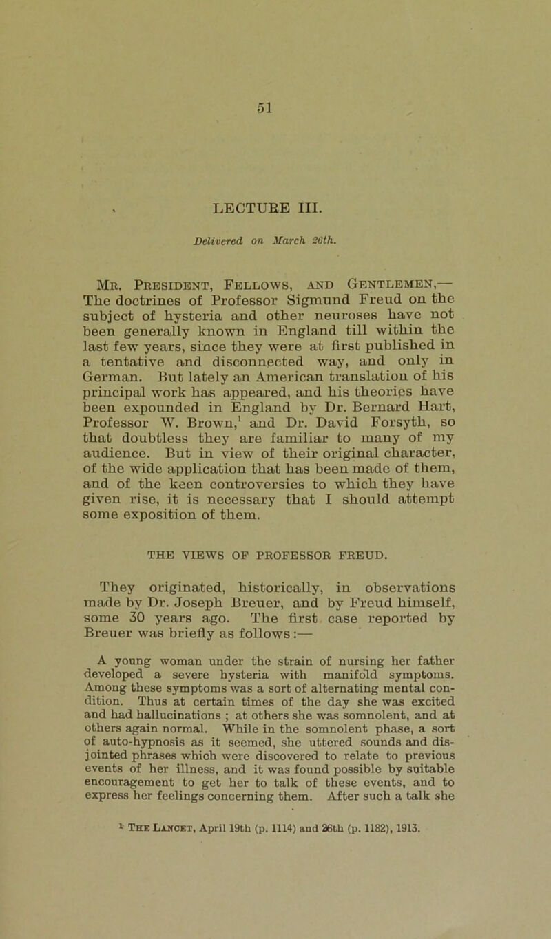 LECTURE III. Delivered on March 26th. Mb. Peesident, Fellows, and Gentlemen,— The doctrines of Professor Sigmund Freud on the subject of hysteria and other neuroses have not been generally known in England till within the last few years, since they were at first published in a tentative and disconnected way, and only in German. But lately an American translation of his principal work has appeared, and his theorips have been expounded in England by Dr. Bernard Hart, Professor W. Brown,1 and Dr. David Forsyth, so that doubtless they are familiar to many of my audience. But in view of their original character, of the wide application that has been made of them, and of the keen controversies to which they have given rise, it is necessary that I should attempt some exposition of them. THE VIEWS OF PROFESSOR FREUD. They originated, historically, in observations made by Dr. Joseph Breuer, and by Freud himself, some 30 years ago. The first case reported by Breuer was briefly as follows:— A young woman under the strain of nursing her father developed a severe hysteria with manifold symptoms. Among these symptoms was a sort of alternating mental con- dition. Thus at certain times of the day she was excited and had hallucinations ; at others she was somnolent, and at others again normal. While in the somnolent phase, a sort of auto-hypnosis as it seemed, she uttered sounds and dis- jointed phrases which were discovered to relate to previous events of her illness, and it was found possible by suitable encouragement to get her to talk of these events, and to express her feelings concerning them. After such a talk she * The Lancet, April 19th (p. 1114) and 26th (p. 1182), 1913.