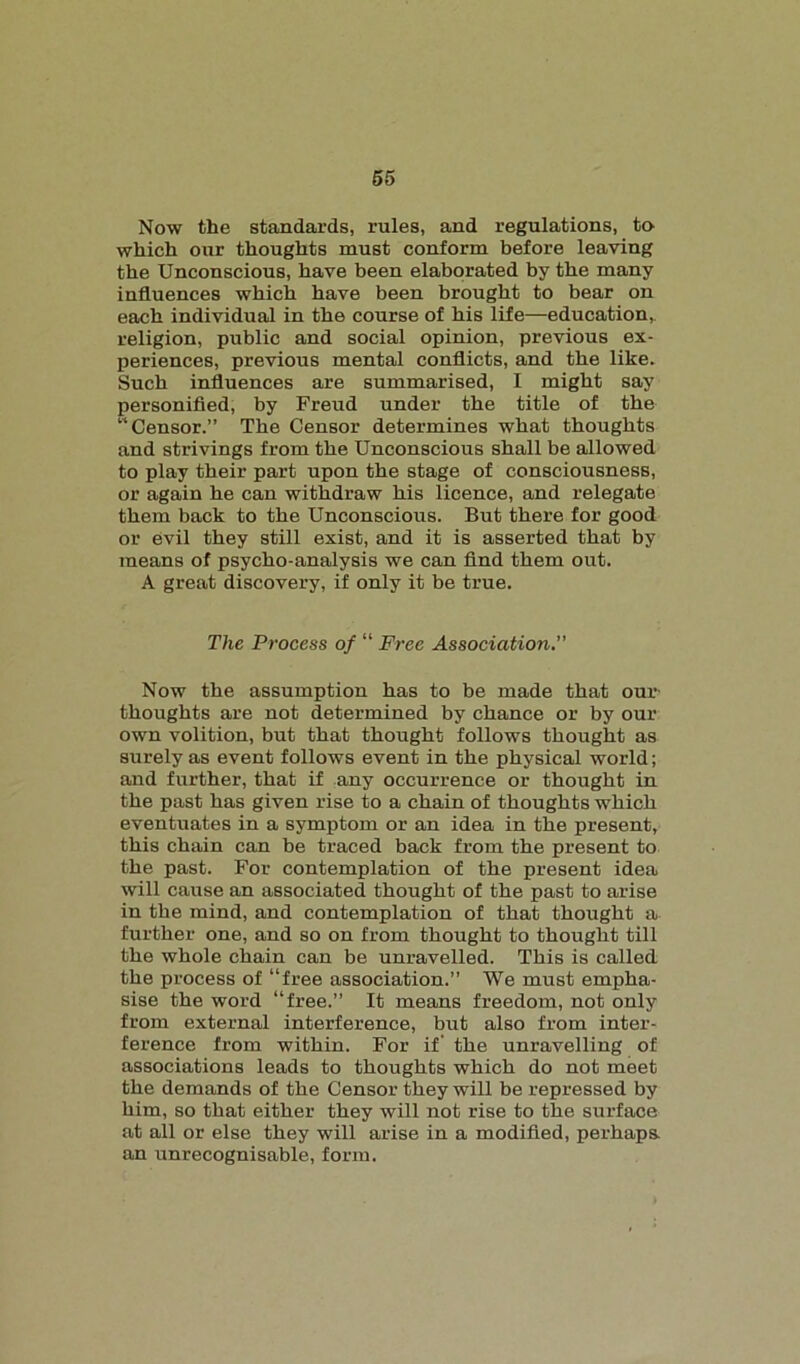 Now the standards, rules, and regulations, to which our thoughts must conform before leaving the Unconscious, have been elaborated by the many influences which have been brought to bear on each individual in the course of his life—education, religion, public and social opinion, previous ex- periences, previous mental conflicts, and the like. Such influences are summarised, I might say personified, by Freud under the title of the “Censor.” The Censor determines what thoughts and strivings from the Unconscious shall be allowed to play their part upon the stage of consciousness, or again he can withdraw his licence, and relegate them back to the Unconscious. But there for good or evil they still exist, and it is asserted that by means of psycho-analysis we can find them out. A great discovery, if only it be true. The Process of “ Free Association. Now the assumption has to be made that our thoughts are not determined by chance or by our own volition, but that thought follows thought as surely as event follows event in the physical world; and further, that if any occurrence or thought in the past has given rise to a chain of thoughts which eventuates in a symptom or an idea in the present, this chain can be traced back from the present to the past. For contemplation of the present idea will cause an associated thought of the past to arise in the mind, and contemplation of that thought a further one, and so on from thought to thought till the whole chain can be unravelled. This is called the process of “free association.” We must empha- sise the word “free.” It means freedom, not only from external interference, but also from inter- ference from within. For if' the unravelling of associations leads to thoughts which do not meet the demands of the Censor they will be repressed by him, so that either they will not rise to the surface at all or else they will arise in a modified, perhaps, an unrecognisable, form.