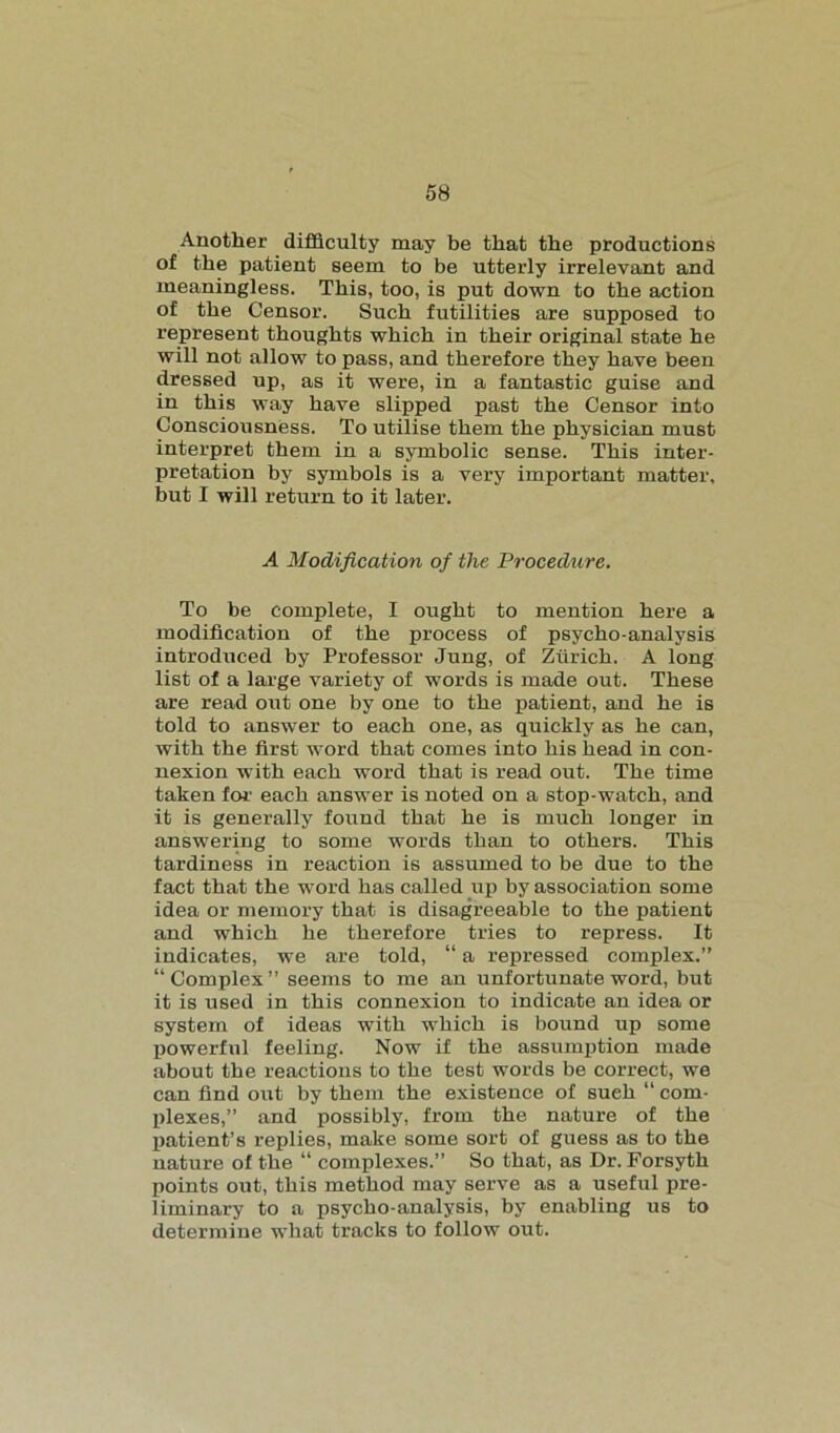 Another difficulty may be that the productions of the patient seem to be utterly irrelevant and meaningless. This, too, is put down to the action of the Censor. Such futilities are supposed to represent thoughts which in their original state he will not allow to pass, and therefore they have been dressed up, as it were, in a fantastic guise and in this way have slipped past the Censor into Consciousness. To utilise them the physician must interpret them in a symbolic sense. This inter- pretation by symbols is a very important matter, but I will return to it later. A Modification of the Procedure. To be complete, I ought to mention here a modification of the process of psycho-analysis introduced by Professor Jung, of Zurich. A long list of a large variety of words is made out. These are read out one by one to the patient, and he is told to answer to each one, as quickly as he can, with the first word that comes into his head in con- nexion with each word that is read out. The time taken for each answer is noted on a stop-watch, and it is generally found that he is much longer in answering to some words than to others. This tardiness in reaction is assumed to be due to the fact that the word has called up by association some idea or memory that is disagreeable to the patient and which he therefore tries to repress. It indicates, we are told, “ a repressed complex.” “Complex” seems to me an unfortunate word, but it is used in this connexion to indicate an idea or system of ideas with which is bound up some powerful feeling. Now if the assumption made about the reactions to the test words be correct, we can find out by them the existence of such “ com- plexes,” and possibly, from the nature of the patient’s replies, make some sort of guess as to the nature of the “ complexes.” So that, as Dr. Forsyth points out, this method may serve as a useful pre- liminary to a psycho-analysis, by enabling us to determine what tracks to follow out.