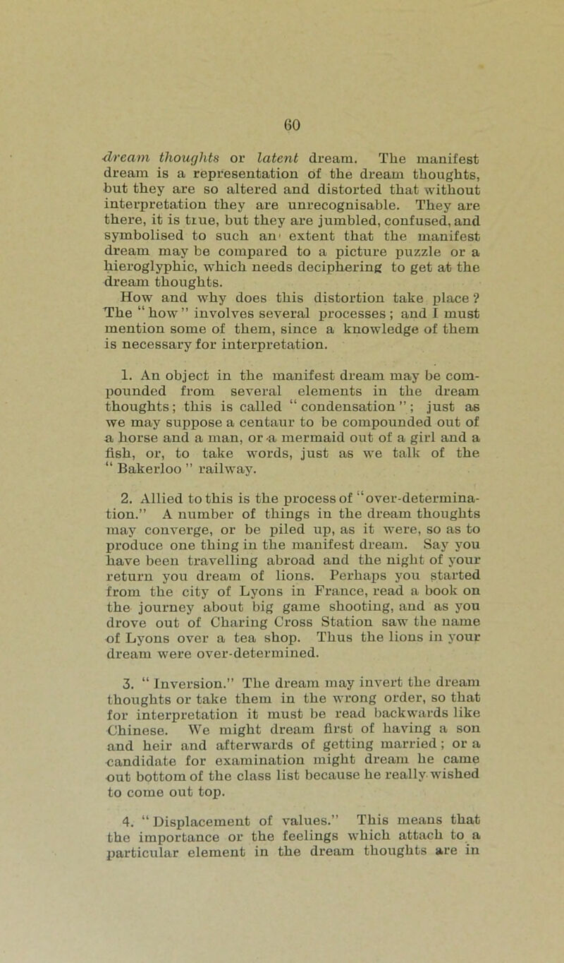 dream thoughts or latent dream. The manifest dream is a representation of the dream thoughts, but they are so altered and distorted that without interpretation they are unrecognisable. They are there, it is true, but they are jumbled, confused, and symbolised to such an’ extent that the manifest dream may be compared to a picture puzzle or a hieroglyphic, which needs deciphering to get at the dream thoughts. How and why does this distortion take place ? The “how” involves several processes; and I must mention some of them, since a knowledge of them is necessary for interpretation. 1. An object in the manifest dream may be com- pounded from several elements in the dream thoughts; this is called “condensation”; just as we may suppose a centaur to be compounded out of a horse and a man, or -a mermaid out of a girl and a fish, or, to take words, just as we talk of the “ Bakerloo ” railway. 2. Allied to this is the process of “over-determina- tion.” A number of things in the dream thoughts may converge, or be piled up, as it were, so as to produce one thing in the manifest dream. Say you have been travelling abroad and the night of your return you dream of lions. Perhaps you started from the city of Lyons in France, read a book on the journey about big game shooting, and as you drove out of Charing Cross Station saw the name of Lyons over a tea shop. Thus the lions in your dream were over-determined. 3. “ Inversion.” The dream may invert the dream thoughts or take them in the wrong order, so that for interpretation it must be read backwards like Chinese. We might dream first of having a son and heir and afterwards of getting married; or a candidate for examination might dream he came out bottom of the class list because he really wished to come out top. 4. “ Displacement of values.” This means that the importance or the feelings which attach to a particular element in the dream thoughts are in