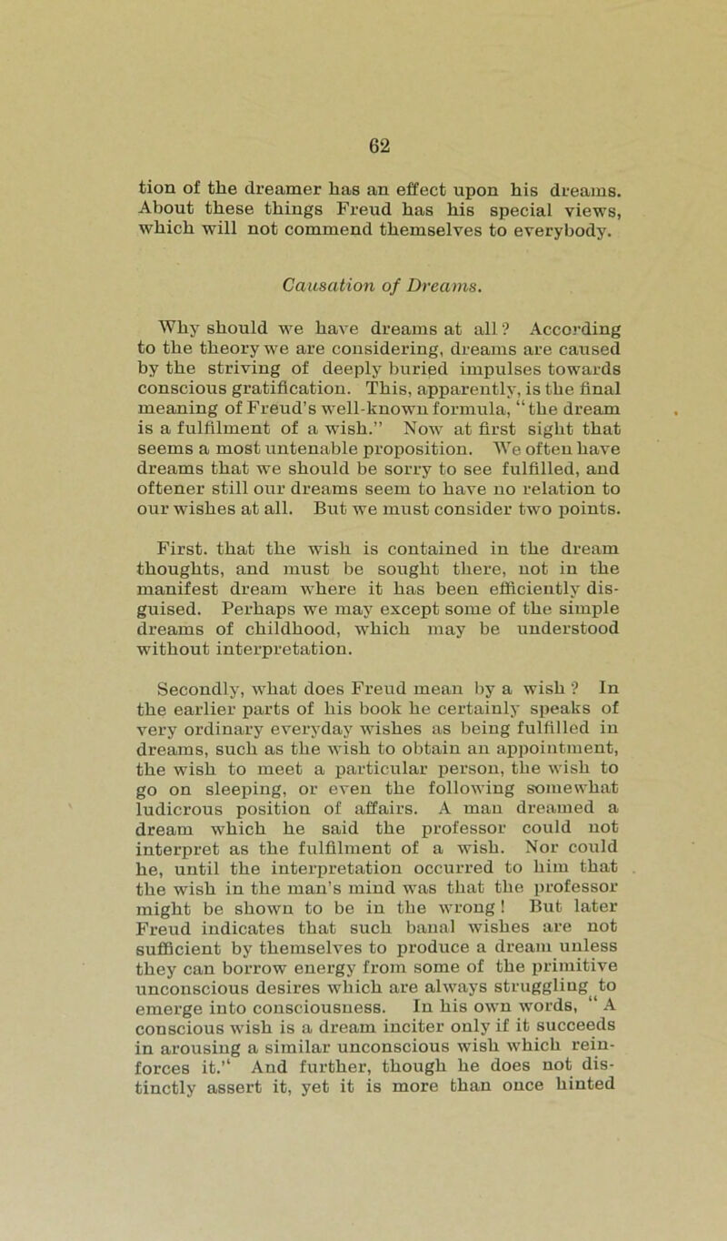 tion of the dreamer has an effect upon his dreams. About these things Freud has his special views, which will not commend themselves to everybody. Causation of Dreams. Why should we have dreams at all ? According to the theory we are considering, dreams are caused by the striving of deeply buried impulses towards conscious gratification. This, apparently, is the final meaning of Freud’s well-known formula, “the dream is a fulfilment of a wish.” Now at first sight that seems a most untenable proposition. We often have dreams that we should be sorry to see fulfilled, and oftener still our dreams seem to have no relation to our wishes at all. But we must consider two points. First, that the wish is contained in the dream thoughts, and must be sought there, not in the manifest dream where it has been efficiently dis- guised. Perhaps we may except some of the simple dreams of childhood, which may be understood without interpretation. Secondly, what does Freud mean by a wish ? In the earlier parts of his book he certainly speaks of very ordinary everyday wishes as being fulfilled in dreams, such as the wish to obtain an appointment, the wish to meet a particular person, the wish to go on sleeping, or even the following somewhat ludicrous position of affairs. A man dreamed a dream which he said the professor could not interpret as the fulfilment of a wish. Nor could he, until the interpretation occurred to him that the wish in the man’s mind was that the professor might be shown to be in the wrong 1 But later Freud indicates that such banal wishes are not sufficient by themselves to produce a dream unless they can borrow energy from some of the primitive unconscious desires which are always struggling (to emerge into consciousness. In his own words, ‘ A conscious wish is a dream inciter only if it succeeds in arousing a similar unconscious wish which rein- forces it. And further, though he does not dis- tinctly assert it, yet it is more than once hinted