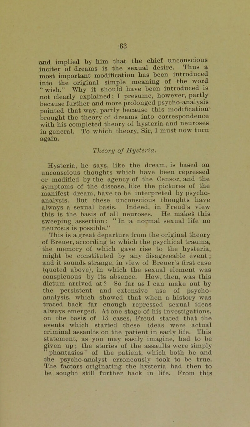 and implied by him that the chief unconscious inciter of dreams is the sexual desire. Thus a, most important modification has been introduced into the original simple meaning of the word “ wish.” Why it should have been introduced is not clearly explained; I presume, however, partly because further and more prolonged psycho-analysis pointed that way, partly because this modification brought the theory of dreams into correspondence with his completed theory of hysteria and neuroses in general. To which theory, Sir, I must now turn again. Theory of Hysteria. Hysteria, he says, like the dream, is based on unconscious thoughts which have been repressed or modified by the agency of the Censor, and the symptoms of the disease, like the pictures of the manifest dream, have to be interpreted by psycho- analysis. But these unconscious thoughts have always a sexual basis. Indeed, in Freud's view this is the basis of all neuroses. He makeS this sweeping assertion: “In a normal sexual life no neurosis is possible.” This is a great departure from the original theory of Breuer, according to which the psychical trauma, the memory of which gave rise to the hysteria, might be constituted by any disagreeable event; and it sounds strange, in view of Breuer’s first case (quoted above), in which the sexual element was conspicuous by its absence. How, then, was this dictum arrived at ? So far as I can make out by the persistent and extensive use of psycho- analysis, which showed that when a history was traced back far enough repressed sexual ideas always emerged. At one stage of his investigations, on the basis of 13 cases, Freud stated that the events which started these ideas were actual criminal assaults on the patient in early life. This statement, as you may easily imagine, had to be given up; the stories of the assaults were simply “phantasies” of the patient, which both he and the psycho-analyst erroneously took to be true. The factors originating the hysteria had then to be sought still further back in life. From this