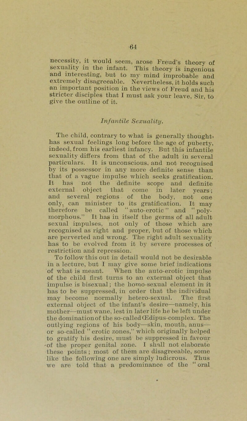 necessity, it would seem, arose Freud’s theory of sexuality in the infant. This theory is ingenious and interesting, but to my mind improbable and extremely disagreeable. Nevertheless, it holds such an important position in the views of Freud and his stricter disciples that I must ask your leave, Sir, to give the outline of it. Infantile Sexuality. The child, contrary to what is generally thought* has sexual feelings long before the age of puberty, indeed, from his earliest infancy. But this infantile sexuality differs from that of the adult in several particulars. It is unconscious, and not recognised by its possessor in any more definite sense than that of a vague impulse which seeks gratification. It has not the definite scope and definite external object that come in later years; and several regions of the body, not one only, can minister to its gratification. It may therefore be called “ auto-erotic ” and “ poly- morphous.” It has in itself the germs of all adult sexual impulses, not only of those which are recognised as right and proper, but of those which are perverted and wrong. The right adult sexuality has to be evolved from it by severe processes of restriction and repression. To follow this out in detail would not be desirable in a lecture, but I may give some brief indications of what is meant. When the auto-erotic impulse of the child first turns to an external object that impulse is bisexual; the homo-sexual element in it has to be suppressed, in order that the individual may become normally hetero-sexual. The first external object of the infant’s desire—namely, his mother—must wane, lest in later life he be left under the dominationof the so-called(Edipus-complex. The outlying regions of his body—skin, mouth, anus— or so-called “ erotic zones,” which originally helped to gratify his desire, must be suppressed in favour ■of the proper genital zone. I shall not elaborate these points ; most of them are disagreeable, some like the following one are simply ludicrous. Thus we are told that a predominance of the “ oral