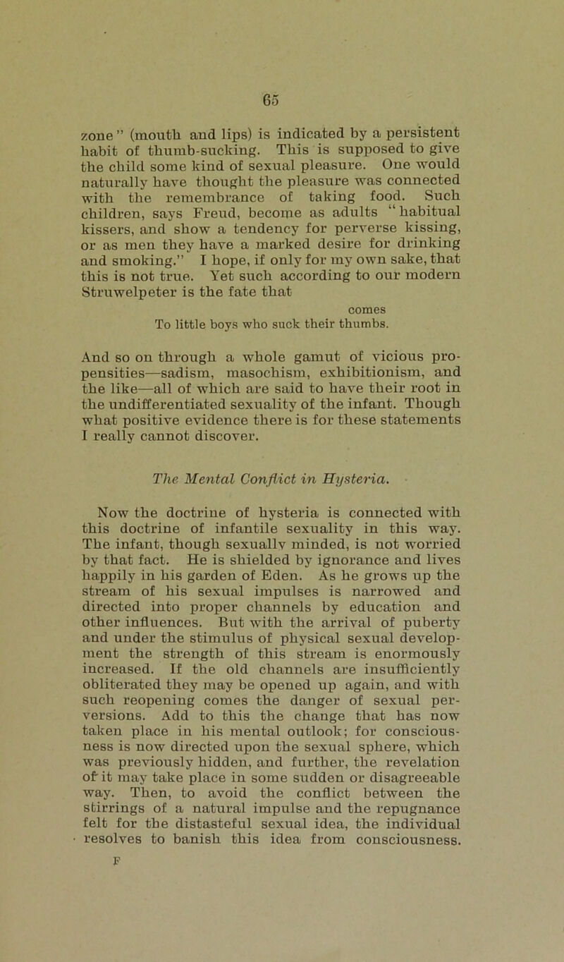 zone ” (mouth and lips) is indicated by a persistent habit of thumb-sucking. This is supposed to give the child some kind of sexual pleasure. One would naturally have thought the pleasure was connected with the remembrance of taking food. Such children, says Freud, become as adults “ habitual kissers, and show a tendency for perverse kissing, or as men they have a marked desire for drinking and smoking.” I hope, if only for my own sake, that this is not true. Yet such according to our modern Struwelpeter is the fate that comes To little boys who suck their thumbs. And so on through a whole gamut of vicious pro- pensities—sadism, masochism, exhibitionism, and the like—all of which are said to have their root in the undifferentiated sexuality of the infant. Though what positive evidence there is for these statements I really cannot discover. The Mental Conflict in Hysteria. Now the doctrine of hysteria is connected with this doctrine of infantile sexuality in this way. The infant, though sexuallv minded, is not worried by that fact. He is shielded by ignorance and lives happily in his garden of Eden. As he grows up the stream of his sexual impulses is narrowed and directed into proper channels by education and other influences. But with the arrival of puberty and under the stimulus of physical sexual develop- ment the strength of this stream is enormously increased. If the old channels are insufficiently obliterated they may be opened up again, and with such reopening comes the danger of sexual per- versions. Add to this the change that has now taken place in his mental outlook; for conscious- ness is now directed upon the sexual sphere, which was previously hidden, and further, the revelation of it may take place in some sudden or disagreeable way. Then, to avoid the conflict between the stirrings of a natural impulse and the repugnance felt for the distasteful sexual idea, the individual resolves to banish this idea from consciousness. F