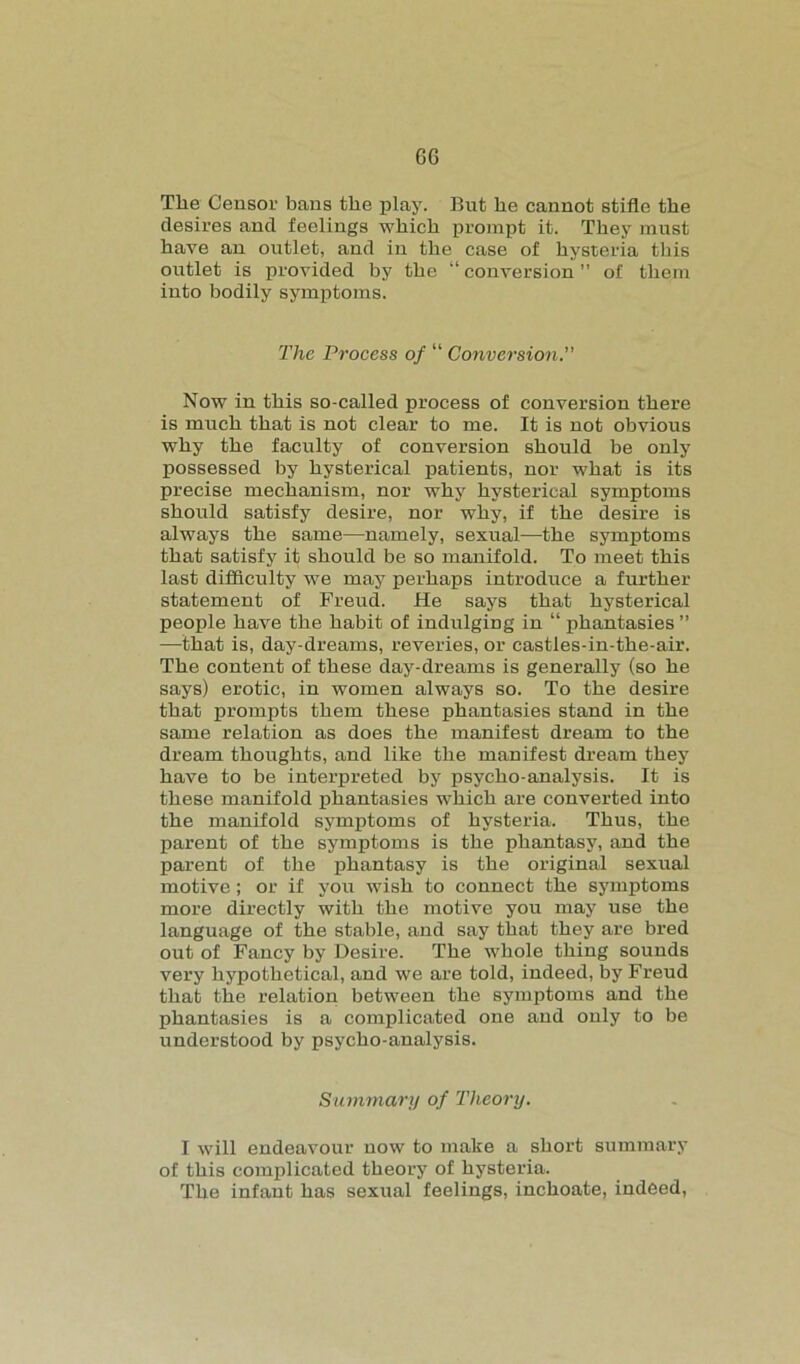 GG The Censor bans the play. But he cannot stifle the desires and feelings which prompt it. They must have an outlet, and in the case of hysteria this outlet is provided by the “ conversion ” of them into bodily symptoms. The Process of “ Conversion. Now in this so-called process of conversion there is much that is not clear to me. It is not obvious why the faculty of conversion should he only possessed by hysterical patients, nor what is its precise mechanism, nor why hysterical symptoms should satisfy desire, nor why, if the desire is always the same—namely, sexual—the symptoms that satisfy it should be so manifold. To meet this last difficulty we may perhaps introduce a further statement of Freud. He says that hysterical people have the habit of indulging in “ phantasies ” —that is, day-dreams, reveries, or castles-in-the-air. The content of these day-dreams is generally (so he says) erotic, in women always so. To the desire that prompts them these phantasies stand in the same relation as does the manifest dream to the dream thoughts, and like the manifest dream they have to be interpreted by psycho-analysis. It is these manifold phantasies which are converted into the manifold symptoms of hysteria. Thus, the parent of the symptoms is the phantasy, and the parent of the phantasy is the original sexual motive; or if you wish to connect the symptoms more directly with the motive you may use the language of the stable, and say that they are bred out of Fancy by Desire. The whole thing sounds very hypothetical, and we are told, indeed, by Freud that the relation between the symptoms and the phantasies is a complicated one and only to be understood by psycho-analysis. Summary of Theory. I will endeavour now to make a short summary of this complicated theory of hysteria. The infant has sexual feelings, inchoate, indeed,