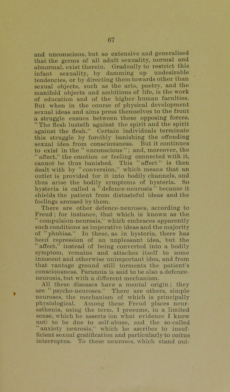 and unconscious, but so extensive and generalised that the germs of all adult sexuality, normal and abnormal, exist therein. Gradually to restrict this infant sexuality, by damming up undesirable tendencies, or by directing them towards other than sexual objects, such as the arts, poetry, and the manifold objects and ambitions of life, is the work of education and of the higher • human faculties. But when in the course of physical development sexual ideas and aims press themselves to the front a struggle ensues between these opposing forces. “ The flesh lusteth against the spirit and the spirit against the flesh.” Certain individuals terminate this struggle by forcibly banishing the offending sexual idea from consciousness. But it continues to exist in the “ unconscious ” ; and, moreover, the “ affect,” the emotion or feeling connected with it, cannot be thus banished. This “affect” is then dealt with by “conversion,” which means that an outlet is provided for it into bodily channels, and thus arise the bodily symptoms of hysteria. So hysteria is called a “ defence-neurosis ” because it shields the patient from distasteful ideas and the feelings aroused by them. There are other defence-neuroses, according to Freud; for instance, that which is known as the “ compulsion-neurosis,” which embraces apparently such conditions as imperative ideas and the majority of “phobias.” In these, as in hysteria, there has been repression of an unpleasant idea, but the “ affect,” instead of being converted into a bodily symptom, remains and attaches itself to some innocent and otherwise unimportant idea, and from that vantage ground still torments the patient’s consciousness. Paranoia is said to be also a defence- neurosis, but with a different mechanism. All these diseases have a mental origin; they are “ psycho-neuroses.” There are others, simple neuroses, the mechanism of which is principally physiological. Among these Freud places neur- asthenia, using the term, I presume, in a limited sense, which he asserts (on what evidence I know not) to be due to self-abuse, and the so-called “ anxiety neurosis,” which he ascribes to insuf- ficient sexual gratification and particularly to coitus interruptus. To these neuroses, which stand out-