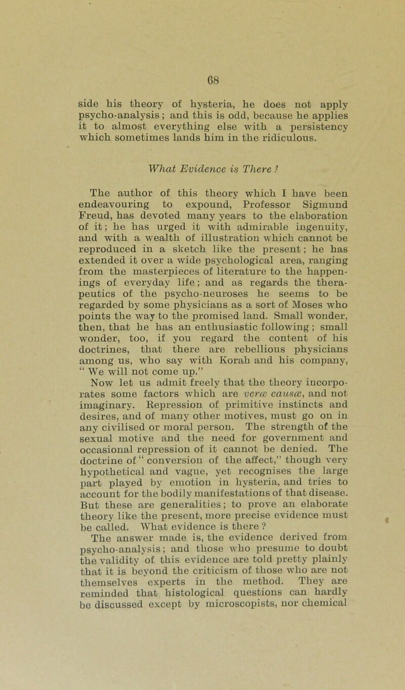 side liis theory of hysteria, he does not apply psycho-analysis ; and this is odd, because he applies it to almost everything else with a persistency which sometimes lands him in the ridiculous. What Evidence is There ? The author of this theory which I have been endeavouring to expound, Professor Sigmund Freud, has devoted many years to the elaboration of it; he has urged it with admirable ingenuity, and with a wealth of illustration which cannot be reproduced in a sketch like the present; he has extended it over a wide psychological area, ranging from the masterpieces of literature to the happen- ings of everyday life; and as regards the thera- peutics of the psycho-neuroses he seems to be regarded by some physicians as a sort of Moses who points the way to the promised land. Small wonder, then, that he has an enthusiastic following; small wonder, too, if you regard the content of his doctrines, that there are rebellious physicians among us, who say with Korah and his company, “ We will not come up.” Now let us admit freely that the theory incorpo- rates some factors which are verce cansce, and not imaginary. Repression of primitive instincts and desires, and of many other motives, must go on in any civilised or moral person. The strength of the sexual motive and the need for government and occasional repression of it cannot be denied, The doctrine of “ conversion of the affect,” though very hypothetical and vague, yet recognises the large part played by emotion in hysteria, and tries to account for the bodily manifestations of that disease. But these are generalities; to prove an elaborate theory like the present, more precise evidence must be called. What evidence is there ? The answer made is, the evidence derived from psycho-analysis; and those who presume to doubt the validity of this evidence are told pretty plainly that it is beyond the criticism of those who are not themselves experts in the method. They are reminded that histological questions can hardly be discussed except by microscopists, nor chemical