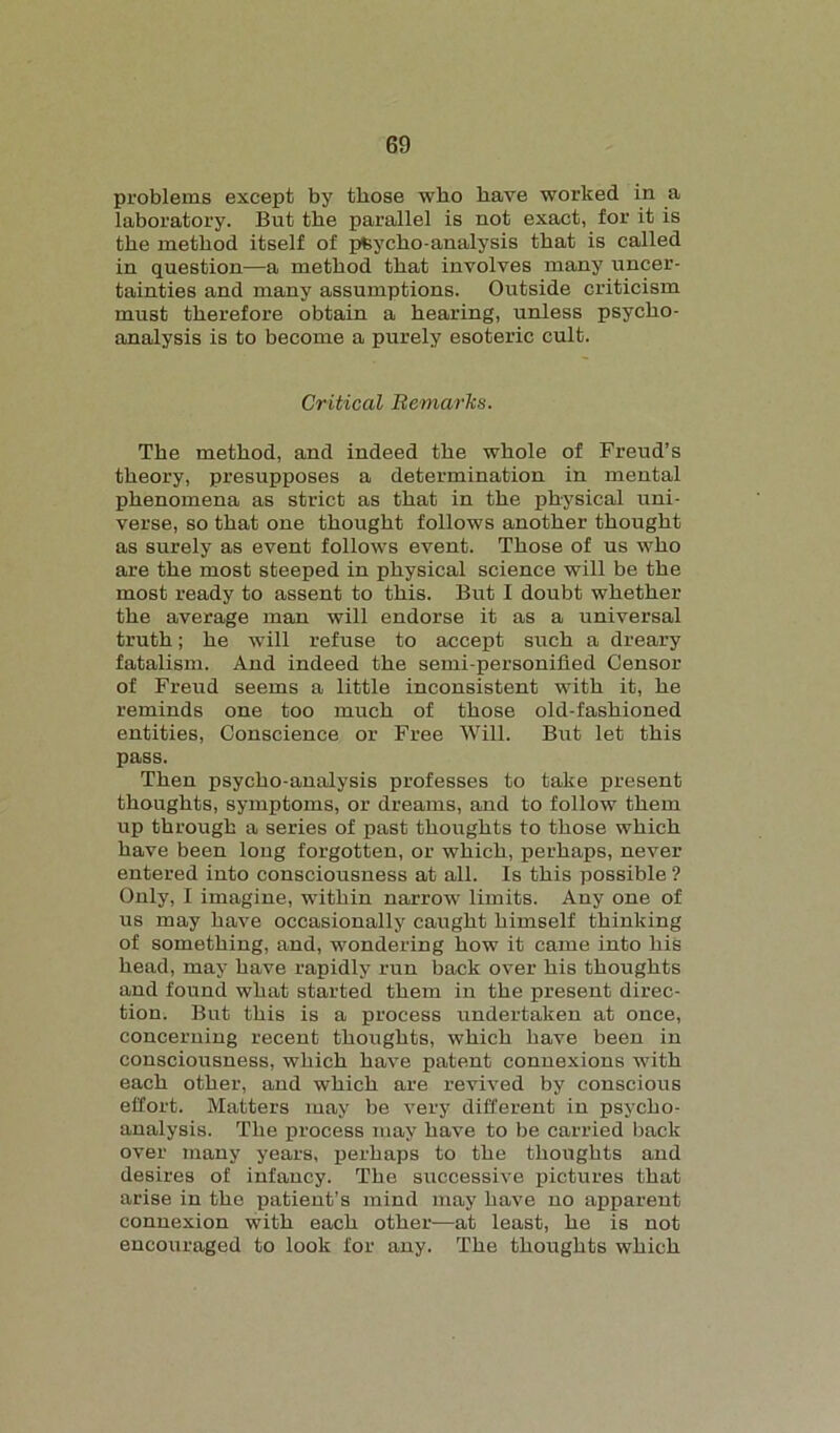 problems except by those who have worked in a laboratory. But the parallel is not exact, for it is the method itself of pfcycho-analysis that is called in question—a method that involves many uncer- tainties and many assumptions. Outside criticism must therefore obtain a hearing, unless psycho- analysis is to become a purely esoteric cult. Critical Remarks. The method, and indeed the whole of Freud’s theory, presupposes a determination in mental phenomena as strict as that in the physical uni- verse, so that one thought follows another thought as surely as event follows event. Those of us who are the most steeped in physical science will be the most ready to assent to this. But I doubt whether the average man will endorse it as a universal truth; he will refuse to accept such a dreary fatalism. And indeed the semi-personified Censor of Freud seems a little inconsistent with it, he reminds one too much of those old-fashioned entities, Conscience or Free Will. But let this pass. Then psycho-analysis professes to take present thoughts, symptoms, or dreams, and to follow them up through a series of past thoughts to those which have been long forgotten, or which, perhaps, never entered into consciousness at all. Is this possible ? Only, I imagine, within narrow limits. Any one of us may have occasionally caught himself thinking of something, and, wondering how it came into his head, may have rapidly run back over his thoughts and found what started them in the present direc- tion. But this is a process undertaken at once, concerning recent thoughts, which have been in consciousness, which have patent connexions with each other, and which are revived by conscious effort. Matters may be very different in psycho- analysis. The process may have to be carried back over many years, perhaps to the thoughts and desires of infancy. The successive pictures that arise in the patient’s mind may have no apparent connexion with each other—at least, he is not encouraged to look for any. The thoughts which