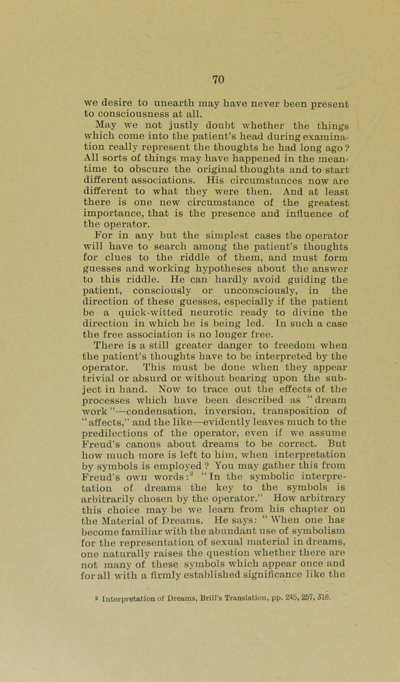 we desire to unearth may have never been present to consciousness at all. May we not justly doubt whether the things which come into the patient’s head during examina- tion really represent the thoughts he had long ago ? All sorts of things may have happened in the mean- time to obscure the original thoughts and to start different associations. His circumstances now are different to what they were then. And at least there is one new circumstance of the greatest importance, that is the presence and influence of the operator. For in any but the simplest cases the operator will have to search among the patient’s thoughts for clues to the riddle of them, and must form guesses and working hypotheses about the answer to this riddle. He can hardly avoid guiding the patient, consciously or unconsciously, in the direction of these guesses, especially if the patient be a quick-witted neurotic ready to divine the direction in which he is being led. In such a case the free association is no longer free. There is a still greater danger to freedom when the patient’s thoughts have to be interpreted by the operator. This must be done when they appear trivial or absurd or without bearing upon the sub- ject in hand. Now to trace out the effects of the processes which have been described as “ dream work ”—condensation, inversion, transposition of “affects,” and the like—evidently leaves much to the predilections of the operator, even if we assume Freud’s canons about dreams to be correct. But how much more is left to him, when interpretation by symbols is employed ? You may gather this from Freud’s own words:'2 “In the symbolic interpre- tation of dreams the key to the symbols is arbitrarily chosen by the operator.” How arbitrary this choice may be we learn from his chapter on the Material of Dreams. He says: “ When one has become familiar with the abundant use of symbolism for the representation of sexual material in dreams, one naturally raises the question whether there are not many of these symbols which appear once and for all with a firmly established significance like the 2 Interpretation of Dreams, Brill's Translation, pp. 245, 257, 316.
