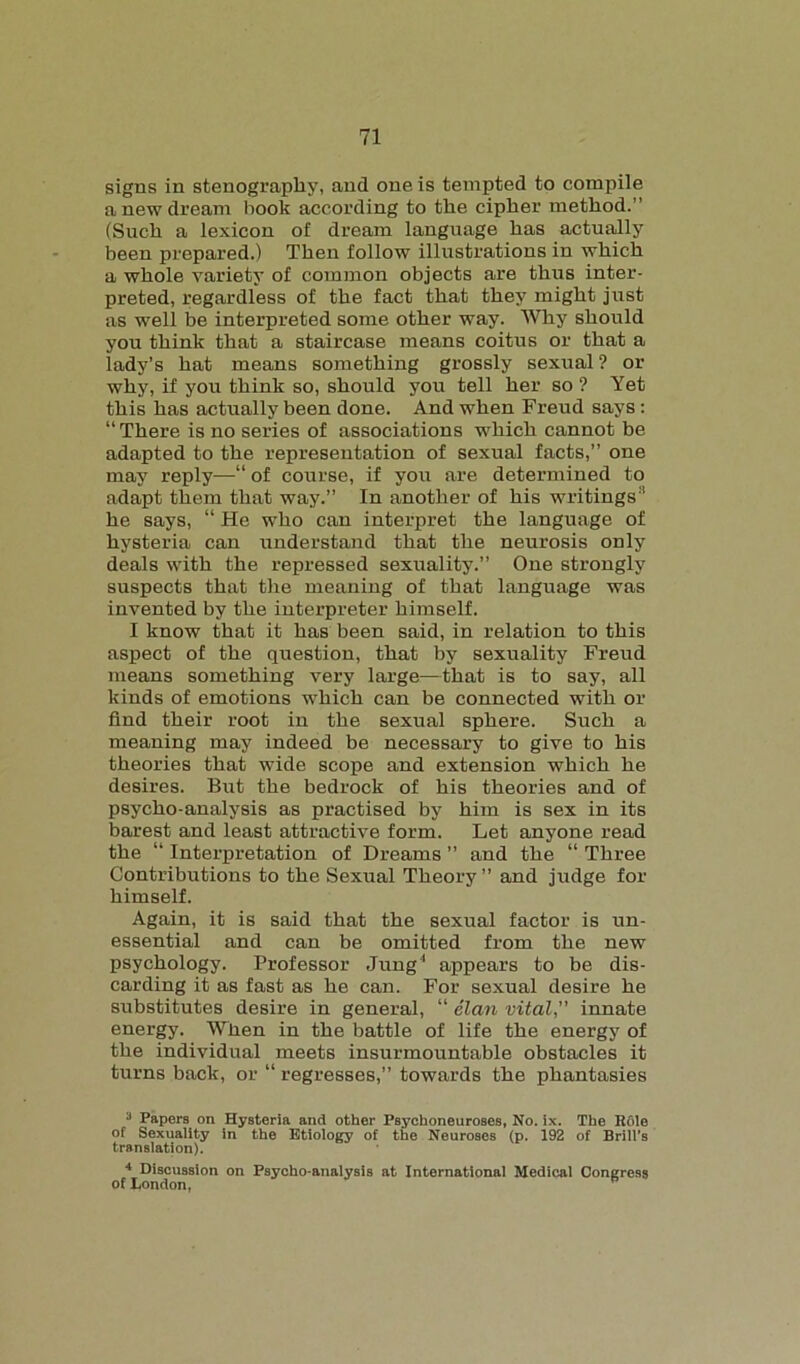 signs in stenography, and one is tempted to compile a new dream hook according to the cipher method.” (Such a lexicon of dream language has actually been prepared.) Then follow illustrations in which a whole variety of common objects are thus inter- preted, regardless of the fact that they might just as well be interpreted some other way. Why should you think that a staircase means coitus or that a lady’s hat means something grossly sexual ? or why, if you think so, should you tell her so ? Yet this has actually been done. And when Freud says: “ There is no series of associations which cannot be adapted to the representation of sexual facts,” one may reply—“ of course, if you are determined to adapt them that way.” In another of his writings:i he says, “ He who can interpret the language of hysteria can understand that the neurosis only deals with the repressed sexuality.” One strongly suspects that the meaning of that language was invented by the interpreter himself. I know that it has been said, in relation to this aspect of the question, that by sexuality Freud means something very large-—that is to say, all kinds of emotions which can be connected with or find their root in the sexual sphere. Such a meaning may indeed be necessary to give to his theories that wide scope and extension which he desires. But the bedrock of his theories and of psycho-analysis as practised by him is sex in its barest and least attractive form. Let anyone read the “ Interpretation of Dreams ” and the “ Three Contributions to the Sexual Theory” and judge for himself. Again, it is said that the sexual factor is un- essential and can be omitted from the new psychology. Professor Jung1 appears to be dis- carding it as fast as he can. For sexual desire he substitutes desire in general, “ elan vital, innate energy. When in the battle of life the energy of the individual meets insurmountable obstacles it turns back, or “ regresses,” towards the phantasies 3 Papers on Hysteria and other Psyehoneuroses, No. ix. The Rfile of Sexuality in the Etiology of the Neuroses (p. 192 of Brill’s translation). 4 Discussion on Psycho-analysis at International Medical Congress of London,