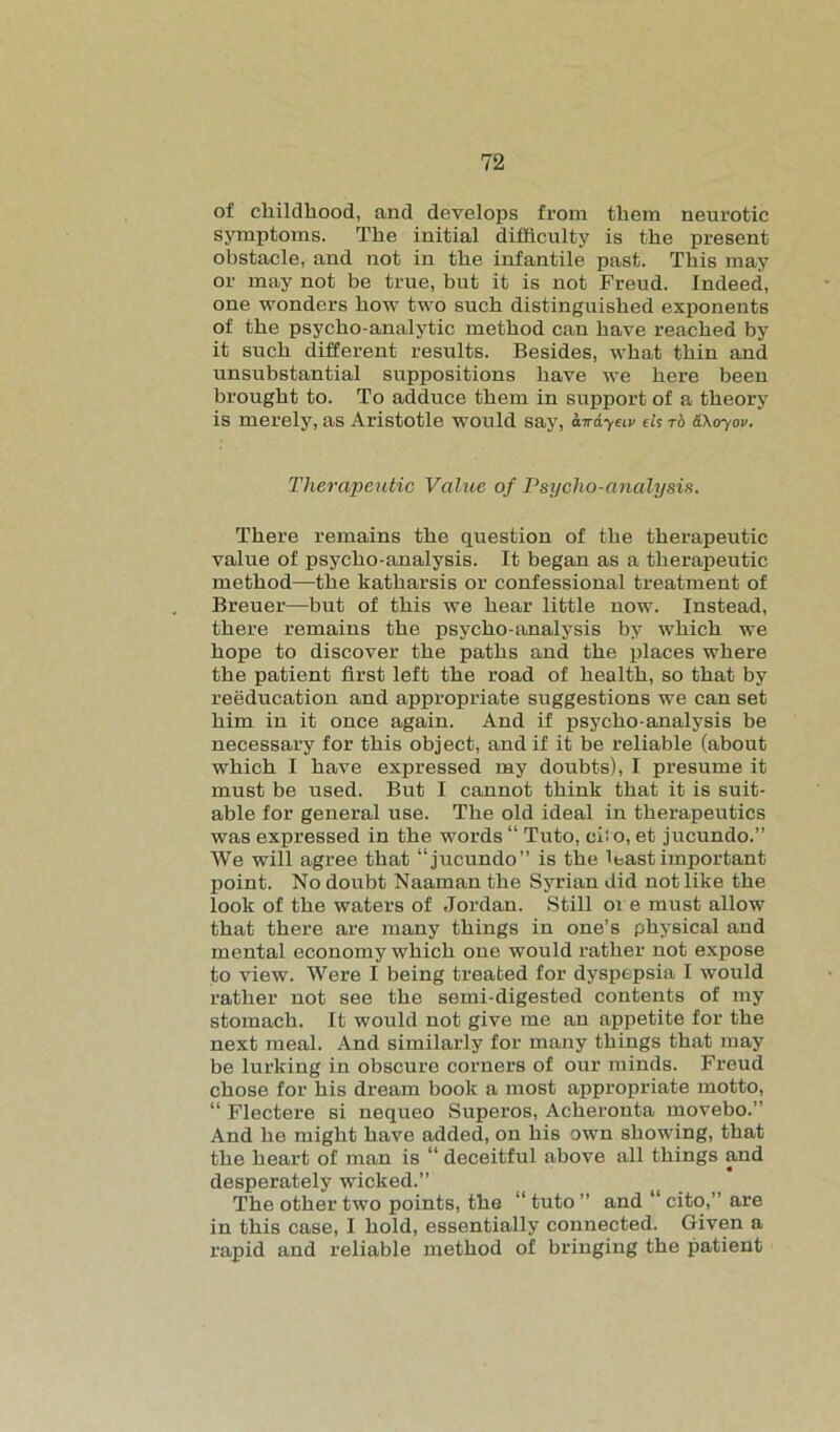 of childhood, and develops from them neurotic symptoms. The initial difficulty is the present obstacle, and not in the infantile past. This may or may not be true, but it is not Freud. Indeed, one wonders how two such distinguished exponents of the psycho-analytic method can have reached by it such different results. Besides, what thin and unsubstantial suppositions have we here been brought to. To adduce them in support of a theory is merely, as Aristotle would say, awdyeiv ds t6 SXoyov. Therapeutic Value of Psycho-analysis. There remains the question of the therapeutic value of psycho-analysis. It began as a therapeutic method—the katharsis or confessional treatment of Breuer—but of this we hear little now. Instead, there remains the psycho-analysis by which we hope to discover the paths and the places where the patient first left the road of health, so that by reeducation and appropriate suggestions we can set him in it once again. And if psycho-analysis be necessary for this object, and if it be reliable (about which I have expressed my doubts), I presume it must be used. But I cannot think that it is suit- able for general use. The old ideal in therapeutics was expressed in the words “ Tuto, ci! o, et jucundo.” We will agree that “jucundo” is the least important point. No doubt Naaman the Syrian did not like the look of the waters of Jordan. Still oi e must allow that there are many things in one’s physical and mental economy which one would rather not expose to view. Were I being treated for dyspepsia I would rather not see the semi-digested contents of my stomach. It would not give me an appetite for the next meal. And similarly for many things that may be lurking in obscure corners of our minds. Freud chose for his dream book a most appropriate motto, “ Flectere si nequeo Superos, Acheronta movebo.” And he might have added, on his own showing, that the heart of man is “ deceitful above all things and desperately wicked.” The other two points, the “ tuto ” and “ cito,” are in this case, I hold, essentially connected. Given a rapid and reliable method of bringing the patient
