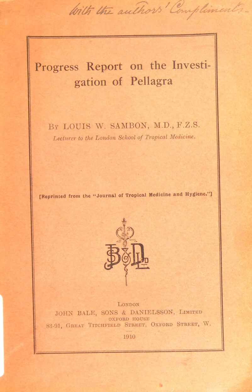 Progress Report on the Investi- gation of Pellagra By LOUIS W. SAMBON, M.D., F.Z.S. Lecturer to the Loudon School of Tropical Medicine. [Reprinted from the “Journal of Tropical Medicine and Hygiene.”] London JOHN BALE, SONS & DANIELSSON, Limited OXFORD HOUSE 83-91, Great Litchfield Street, Oxford Street, W. 1910