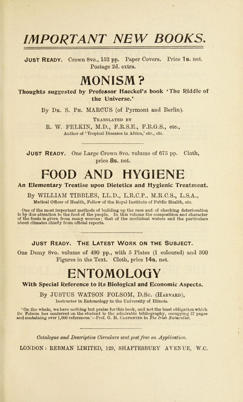 IMPORTANT NEW BOOKS. JUST Ready. Crown 8vo., 152 pp. Paper Covers. Price 1s. net. Postage 2d. extra. MONISM? Thoughts suggested by Professor Haeckel’s book ‘The Riddle of the Universe.* By Dr. S. Ph. MARCUS (of Pyrmont and Berlin). Translated by R. W. FELKIN, M.D., F.R.S.E., F.R.G.S., etc., Author of ‘ Tropical Diseases in Africa,’ etc., etc. JUST Ready. One Large Crown 8vo. volume of 675 pp. Cloth, price 8s. net. FOOD AND HYGIENE An Elementary Treatise upon Dietetics and Hygienic Treatment. By WILLIAM TIBBLES, LL.D., L.R.C.P., M.R.C.S., L.S.A., Medical Officer of Health, Fellow of the Royal Institute of Public Health, etc. One of the most important methods of building up the race and of checking deterioration is by due attention to the food of the people. In this volume the composition and character of the foods is given from many sources; that of the medicinal waters and the particulars about climates chiefly from official reports. Just Ready. The Latest Work on the Subject. One Demy 8vo. volume of 490 pp., with 5 Plates (1 coloured) and 300 Figures in the Text. Cloth, price 14s. net. ENTOMOLOGY With Special Reference to its Biological and Economic Aspects. By JUSTUS WATSON FOLSOM, D.Sc. (Harvard), Instructor in Entomology in the University of Illinois. ‘ On the whole, we have nothing but praise for this book, and not the least Obligation which Dr. Folsom has conferred on the student is the admirable bibliography, occupying 57 pages and coutaining over 1,000 references.’—Prof. G. H. Carpenter in The Irish Naturalist. Catalogue and Descriptive Circulars seilt post free on Application.