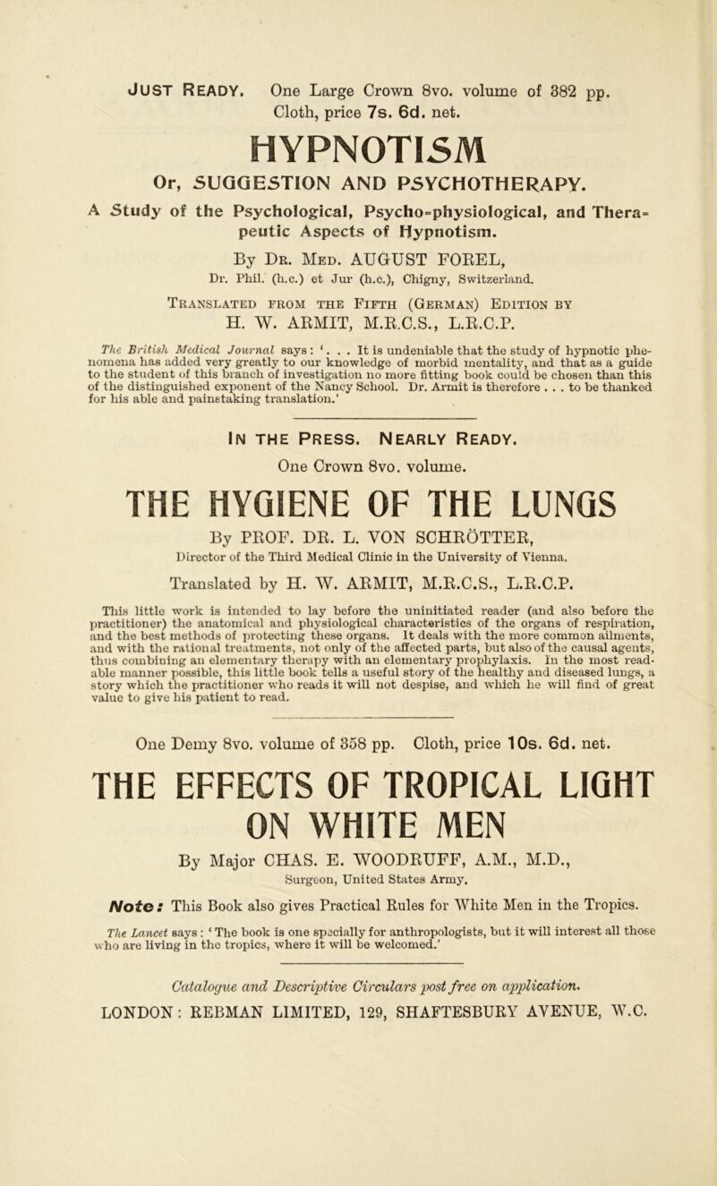 JUST Ready. One Large Crown 8vo. volume of 382 pp. Cloth, price 7s. 6d. net. HYPNOTISM Or, SUGGESTION AND PSYCHOTHERAPY. A Study of the Psychological, Psycho=physiological, and Thera= peutic Aspects of Dypnotism. By Dr. Med. AUGUST FOREL, Dr. Pliil. (h.c.) et Jur (h.c.), Chigny, Switzerland. Translated from the Fifth (German) Edition by H. W. ARMIT, M.R.C.S., L.R.C.P. The British Medical Journal says : ‘. . . It is undeniable that the study of hypnotic plie- nomena has added very greatly to our kuowledge of morbid mentality, and that as a guide to the student of this brauch of investigation no more fitting book could be chosen than this of the distinguished exponent of the Nancy School. Dr. Armit is therefore . . . to be thanked for his able and painetaking translation.’ In the Press. Nearly Ready. One Crown 8vo. volume. THE HYGIENE OF THE LUNGS By PROF. DR. L. VON SCHRÖTTER, Director of the Third Medical Clinic in the University of Vienna. Translated by H. W. ARMIT, M.R.C.S., L.R.C.P. This little work is intended to lay before the uninitiated reader (and also before the practitioner) the anatomical and physiological characteristics of the Organs of respiration, and the best methods of protecting these organs. It deals with the more common ailments, and with the rational treatments, not only of the affected parts, but also of the causal agents, thus combining au elomentary therapy with an elementary prophylaxis. In the most read- able manner possible, this little book teils a useful story of the healthy and diseased lungs, a story which the practitioner who reads it will not despise, and which he will find of great value to give his patient to read. One Demy 8vo. volume of 358 pp. Cloth, price 10s. 6d. net. THE EFFECTS OF TROPICAL LIGHT ON WHITE MEN By Major CHAS. E. WOODRUFF, A.M., M.D., Surgeon, United States Army. Note : This Book also gives Practical Rules for White Men in the Tropics. The Lancet says : ‘ The book is one specially for anthropologists, but it will interest all those who are living in the tropics, where it will be welcomed.’ Catalogue and Descriptive Girculars post free on application.