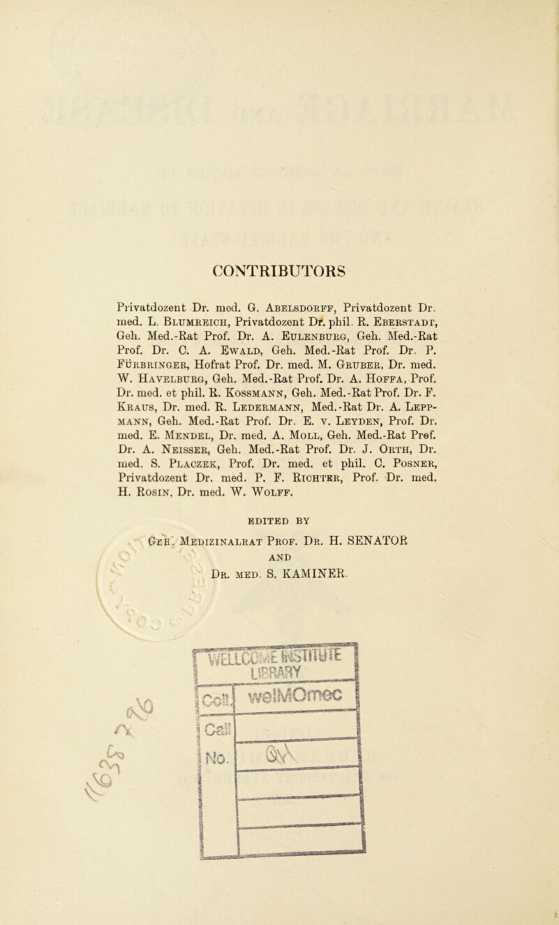 OONTRIBUTORS Privatdozent Dr. raod. G. Abelsdorff, Privatdozent Dr. med. L. Blumreich, Privatdozent Df. phil. R. Eberstadt, Geh. Med.-Rat Prof. Dr. A. Eulenburg, Geh. Med.-Rat Prof. Dr. C. A. Ewald, Geh. Med.-Rat Prof. Dr. P. Fürb ringer, Hofrat Prof. Dr. med. M. Gruber, Dr. med. W. Havelburg, Geh. Med.-Rat Prof. Dr. A. Hoffa, Prof. Dr. med. et phil. R. Kossmann, Geh. Med.-Rat Prof. Dr. F. Kraus, Dr. med. R. Ledermann, Med.-Rat Dr. A. Lepp- mann, Geh. Med.-Rat Prof. Dr. E. v. Leyden, Prof. Dr. med. E. Mendel, Dr. med. A. Moll, Geh. Med.-Rat Pref. Dr. A. Neisser, Geh. Med.-Rat Prof. Dr. J. Orth, Dr. med. S. Placzek, Prof. Dr. med. et phil. C. Posner, Privatdozent Dr. med. P. F. Richter, Prof. Dr. med. H. Rosin. Dr. med. W. Wolff. EDITED BY Geh. Medizinalrat Prof. Dr. H. SENATOR and Dr. med. S. KAMINER. A, .^3