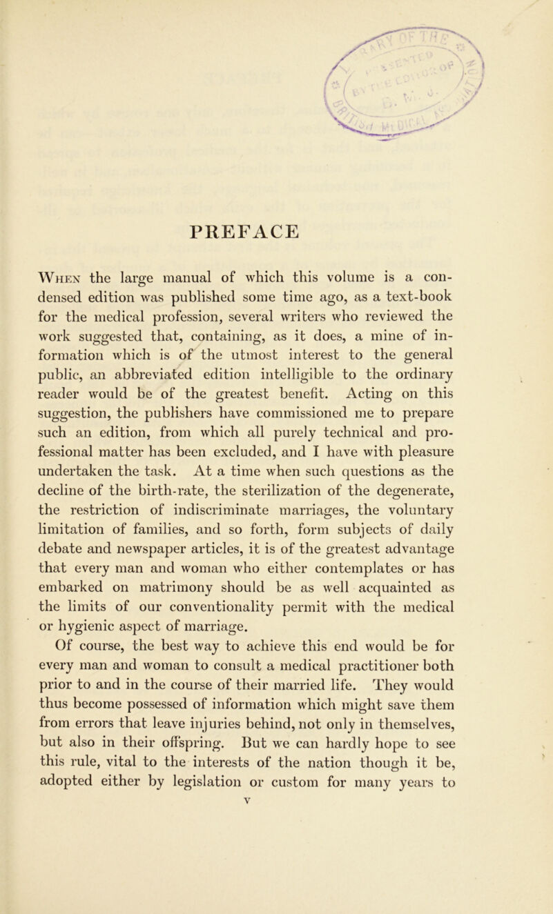 PREFACE When the large manual of which this volume is a Con- densed edition was published some time ago, as a text-book for the medical profession, several writers who reviewed the work suggested that, containing, as it does, a mine of In- formation which is of the utmost interest to the general public, an abbreviated edition intelligible to the ordinary reader would be of the greatest benefit. Acting on this Suggestion, the publishers have commissioned me to prepare such an edition, from which all purely technical and Pro- fessional matter has been excluded, and I have with pleasure undertaken the task. At a time when such questions as the decline of the birth-rate, the sterilization of the degenerate, the restriction of indiscriminate marriages, the voluntary limitation of families, and so forth, form subjects of daily debate and newspaper articles, it is of the greatest advantage that every man and woman who either contemplates or has embarked on matrimony should be as well acquainted as the limits of our conventionality permit with the medical or hygienic aspect of marriage. Of course, the best way to achieve this end would be for every man and woman to consult a medical practitioner both prior to and in the course of their married life. They would thus become possessed of Information which might save them from errors that leave injuries behind, not only in themselves, but also in their offspring. But we can hardly hope to see this rule, vital to the interests of the nation though it be, adopted either by legislation or custom for many years to