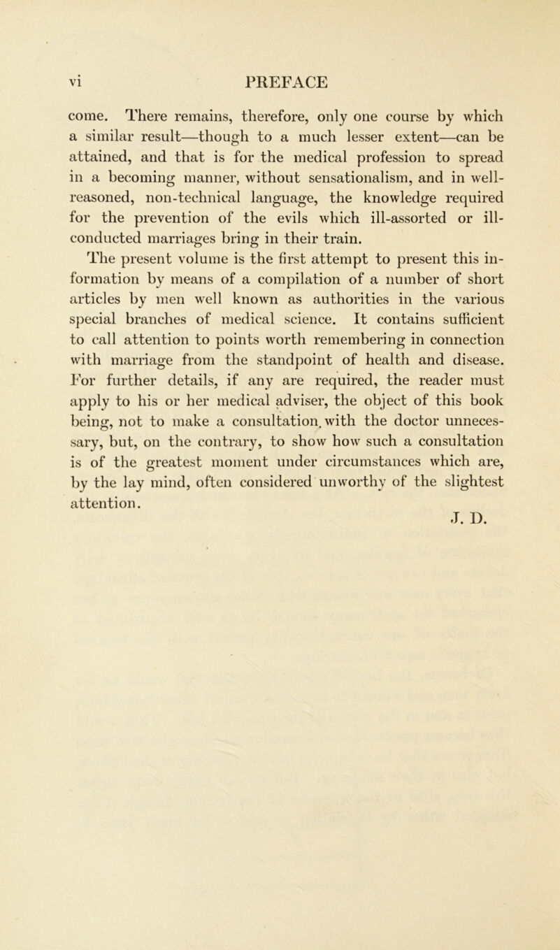 come. There remains, therefore, only one course by which a similar result—though to a much lesser extent—can be attained, and that is for the medical profession to spread in a becoming manner, without sensationalism, and in well- reasoned, non-technical language, the knowledge required for the prevention of the evils which ill-assorted or ill- conducted marriages bring in their train. The present volume is the first attempt to present this in- formation by means of a Compilation of a number of short articles by men well known as authorities in the various special branches of medical Science. It contains sufficient to call attention to points worth remembering in connection with marriage from the standpoint of health and disease. For further details, if any are required, the reader must apply to his or her medical adviser, the object of this book being, not to make a consultation with the doctor unneces- sary, but, on the contrary, to show how such a consultation is of the greatest moment under circumstances which are, by the lay mind, often considered unworthy of the slightest attention. J. D.