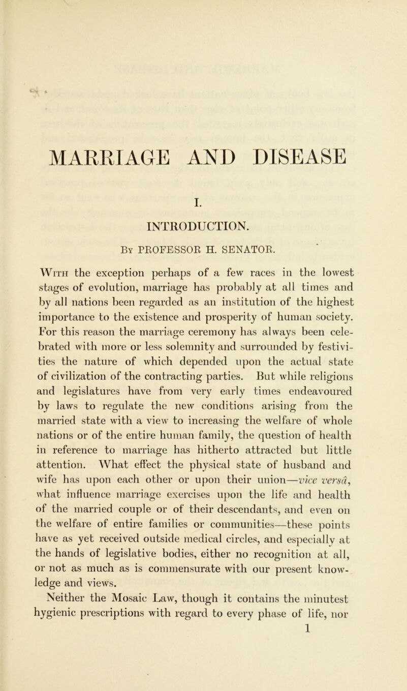 MARRIAGE AND DISEASE I. INTRODUCTION. By PROFESSOR II. SENATOR. With the exception perhaps of a few races in the lowest stages of evolution, marriage has probably at all times and by all nations been regarded as an instifution of the highest importance to the existence and prosperity of human society. For this reason the marriage ceremony has always been cele- brated with more or less solemnity and surrounded by festivi- ties the nature of which depended lipon the aetual state of civilization of the contracting parties. But while religions and legislatures have from very early times endeavoured by laws to regulate the new conditions arising from the married state with a view to increasing the welfare of whole nations or of the entire human family, the question of health in reference to marriage has hitherto attracted but little attention. What effect the physical state of husband and wife has upon each other or upon their Union—vice versa, what influence marriage exercises upon the life and health of the married couple or of their descendants, and even on the welfare of entire families or communities—these points have as yet received outside medical circles, and especially at the hands of legislative bodies, either no recognition at all, or not as much as is commensurate with our present know- ledge and views. Neither the Mosaic Law, though it contains the minutest hygienic prescriptions with regard to every phase of life, nor