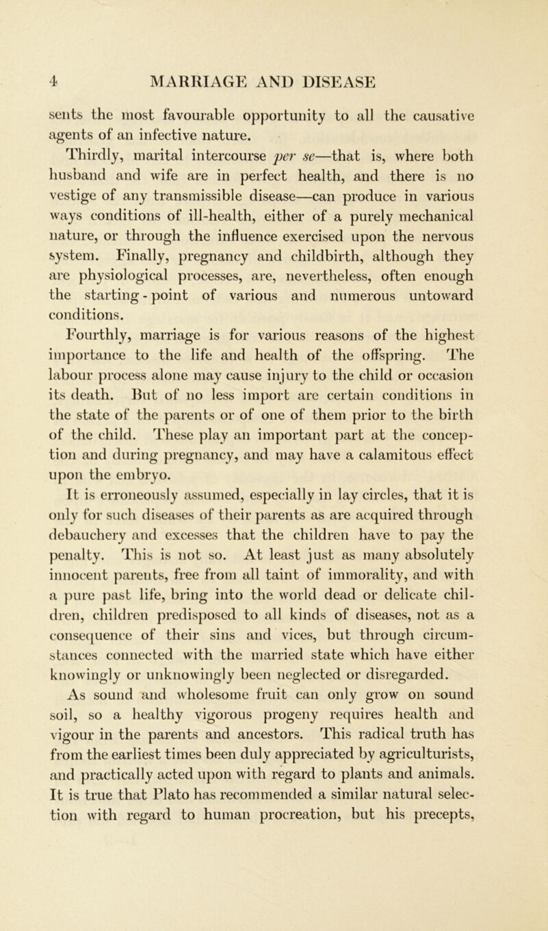 sents the most favourable opportunity to all the causative agents of an infective nature. Thirdly, marital intercourse per se—that is, where both husbancl and wife are in perfect health, and there is no vestige of any transmissible disease—can produce in various ways conditions of ill-health, either of a purely mechanical nature, or through the influence exercised upon the nervous System. Finally, pregnancy and childbirth, although they are physiological processes, are, nevertheless, often enough the starting - point of various and numerous untoward conditions. Fourthly, marriage is for various reasons of the highest importance to the life and health of the offspring. The labour process alone may cause injury to the child or occasion its death. But of no less import are certain conditions in the state of the parents or of one of them prior to the birth of the child. These play an important part at the concep- tion and during pregnancy, and may have a calamitous effect upon the embryo. It is erroneously assumed, especially in lay circles, that it is only for such diseases of their parents as are acquired through debauchery and excesses that the children have to pay the penalty. This is not so. At least just as many absolutely innocent parents, free from all taint of innnorality, and with a pure past life, bring into the world dead or delicate chil- dren, children predisposed to all kinds of diseases, not as a consequence of their sins and vices, but through circum- stances connected with the married state which have either knowingly or unknowingly been neglected or disregarded. As sound and wholesome fruit can only grow on sound soil, so a healthy vigorous progeny requires health and vigour in the parents and ancestors. This radical truth has from the earliest times been duly appreciated by agriculturists, and practically acted upon with regard to plants and animals. It is true that Plato has recommended a similar natural selec- tion with regard to human procreation, but his precepts,