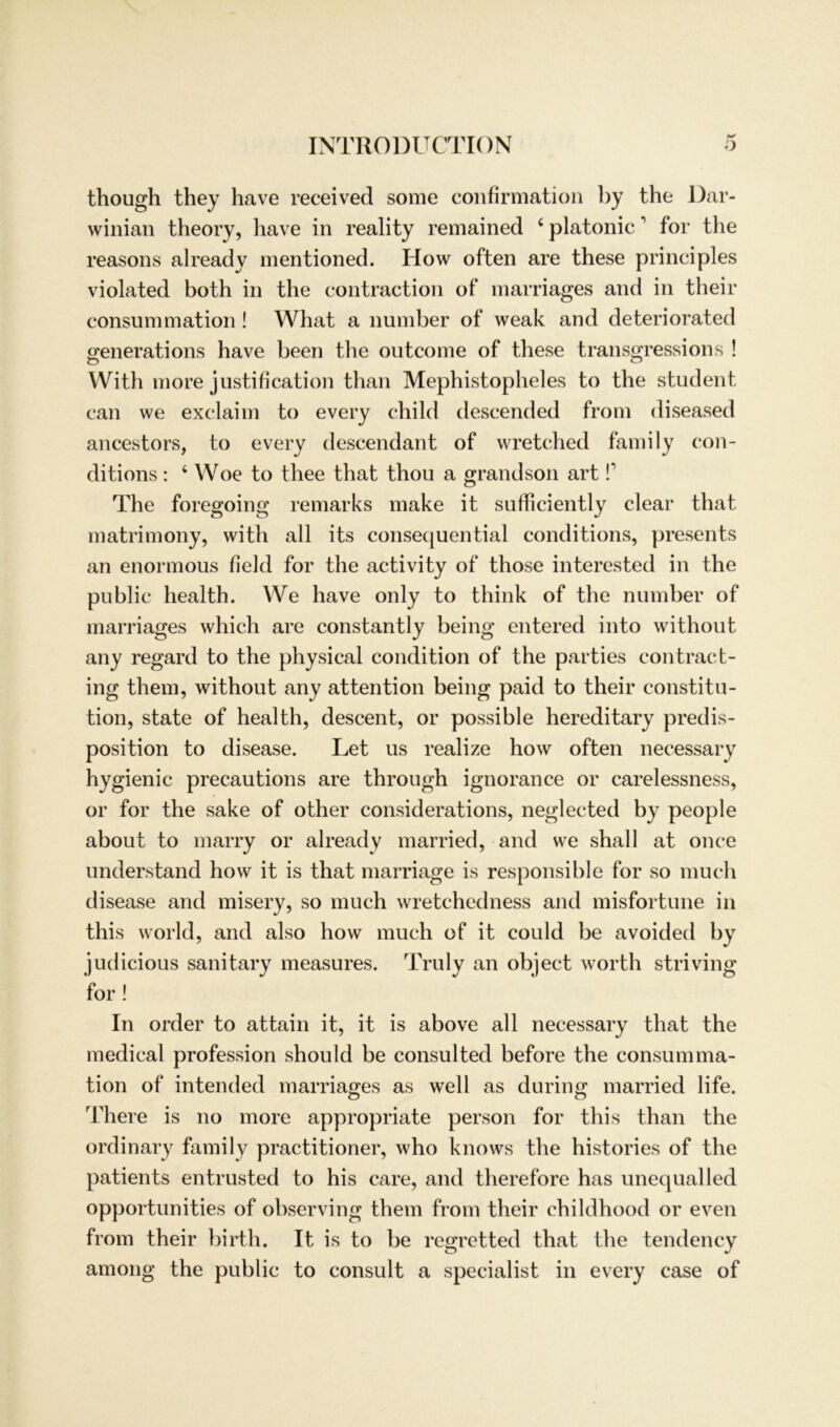 though they have received some confirmation by the Dar- winian theory, liave in reality remained 4 platonic1 for the reasons already mentioned. How often are these principles violated both in the contraction of marriages and in their consummation! What a number of weak and deteriorated generations have been the outcome of these transgressions ! With more justification than Mephistopheles to the student can we exclaim to every child descended from diseased ancestors, to every descendant of wretched family con- ditions : 4 Woe to thee that thou a grandson art f The foregoing remarks make it sufficiently clear that matrimony, with all its consequential conditions, presents an enormous field for the activity of those interested in the public health. We have only to think of the number of marriages which are constantly being entered into without any regard to the physical condition of the parties contract- ing them, without any attention being paid to their Constitu- tion, state of health, descent, or possible hereditary predis- position to disease. Let us realize how often necessary hygienic precautions are through ignorance or carelessness, or for the sake of other considerations, neglected by people about to marry or already married, and we shall at once understand how it is that marriage is responsible for so much disease and misery, so much wretchedness and misfortune in this world, and also how much of it could be avoided by judicious sanitary measures. Truly an object worth striving for ! In order to attain it, it is above all necessary that the medical profession should be consulted before the consumma- tion of intended marriages as well as during married life. There is no more appropriate person for this than the ordinary family practitioner, who knows the histories of the patients entrusted to his care, and therefore has unequalled opportunities of observing them from their childhood or even from their birth. It is to be regretted that the tendency among the public to consult a specialist in every case of