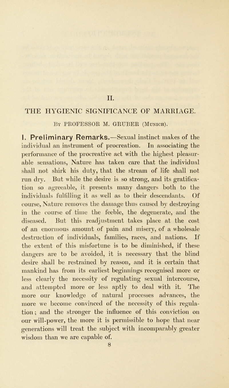 II. THE HYGIENIC SIGNIFICANCE OF MARRIAGE. By PROFESSOR M. GRUBER (Munich). I. Preliminary Remarks.—Sexual instinct makes of the individual an instrument of procreation. In associating the performance of the procreative act with the highest pleasur- able sensations, Nature has taken care that the individual shall not shirk his duty, that the stream of life shall not run dry. But while the desire is so strong, and its gratifica- tion so agreeable, it presents many dangers both to the individuals fulfilling it as well as to their descendants. Of course, Nature removes the damage thus caused by destroying in the course of time the feeble, the degenerate, and the diseased. But this readjustment takes place at the cost of an enormous amount of pain and misery, of a Wholesale destruction of individuals, families, races, and nations. If the extent of this misfortune is to be diminished, if these dangers are to be avoided, it is necessary that the blind desire shall be restrained by reason, and it is certain that mankind has from its earliest beginnings recognised more or less clearly the necessity of regulating sexual intercourse, and attempted more or less apt.ly to deal with it. The more our knowledge of natural processes advances, the more we become convinced of the necessity of this regula- tion; and the stronger the influence of this conviction on our will-power, the more it is permissible to hope that near generations will treat the subject with incomparably greater wisdom than we are capable of. S