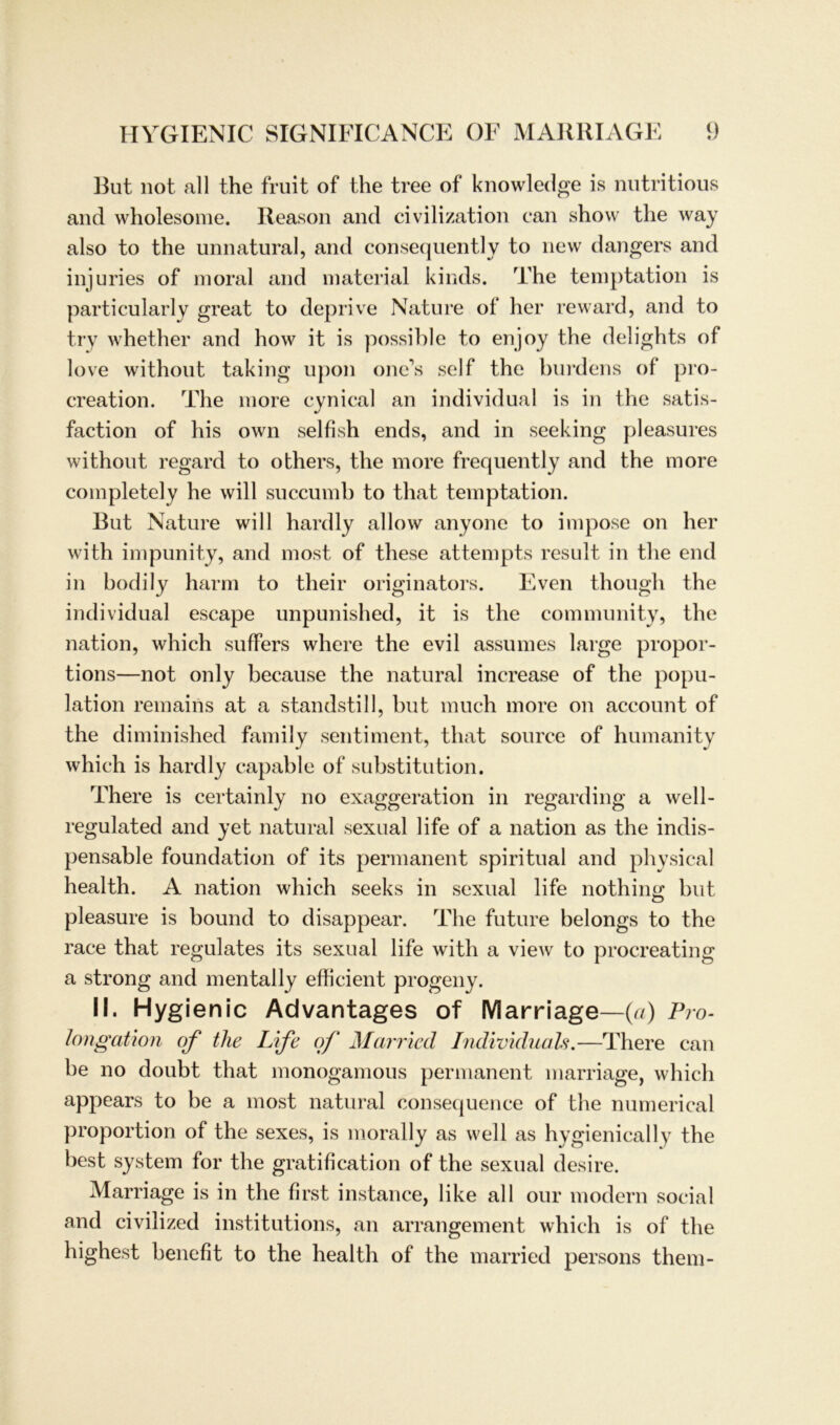 But not all the fruit of the tree of knowledge is nutritious and wholesome. Reason and civilization can show the way also to the unnatural, and consequently to new dangers and injuries of moral and material kinds. The temptation is particularly great to deprive Nature of her reward, and to try whether and how it is possible to enjoy the delights of love without taking upon one’s seif the burdens of pro- creation. The more cynical an individual is in the satis- faction of his own selfish ends, and in seeking pleasures without regard to others, the more frequently and the more completely he will succumb to that temptation. But Nature will hardly allow anyone to impose on her with impunity, and most of these attempts result in the end in bodily harm to their originators. Even though the individual escape unpunished, it is the community, the nation, which suffers where the evil assumes large propor- tions—not only because the natural increase of the popu- lation remains at a standstill, but much more on account of the diminished family sentiment, that source of humanity which is hardly capable of Substitution. There is certainly no exaggeration in regarding a well- regulated and yet natural sexual life of a nation as the indis- pensable foundation of its permanent spiritual and physical health. A nation which seeks in sexual life nothing but, pleasure is bound to disappear. The future belongs to the race that regulates its sexual life with a view to procreating a strong and mentally efficient progeny. II. Hygienic Advantages of Marriage—(a) Pro- longation of tlie Life oj‘ Married Individuals.—There can he no doubt that monogamous permanent marriage, which appears to be a most natural consequence of the numerical proportion of the sexes, is morally as well as hygienically the best System for the gratification of the sexual desire. Marriage is in the first instance, like all our modern social and civilized institutions, an arrangement which is of the highest benefit to the health of the married persons them-